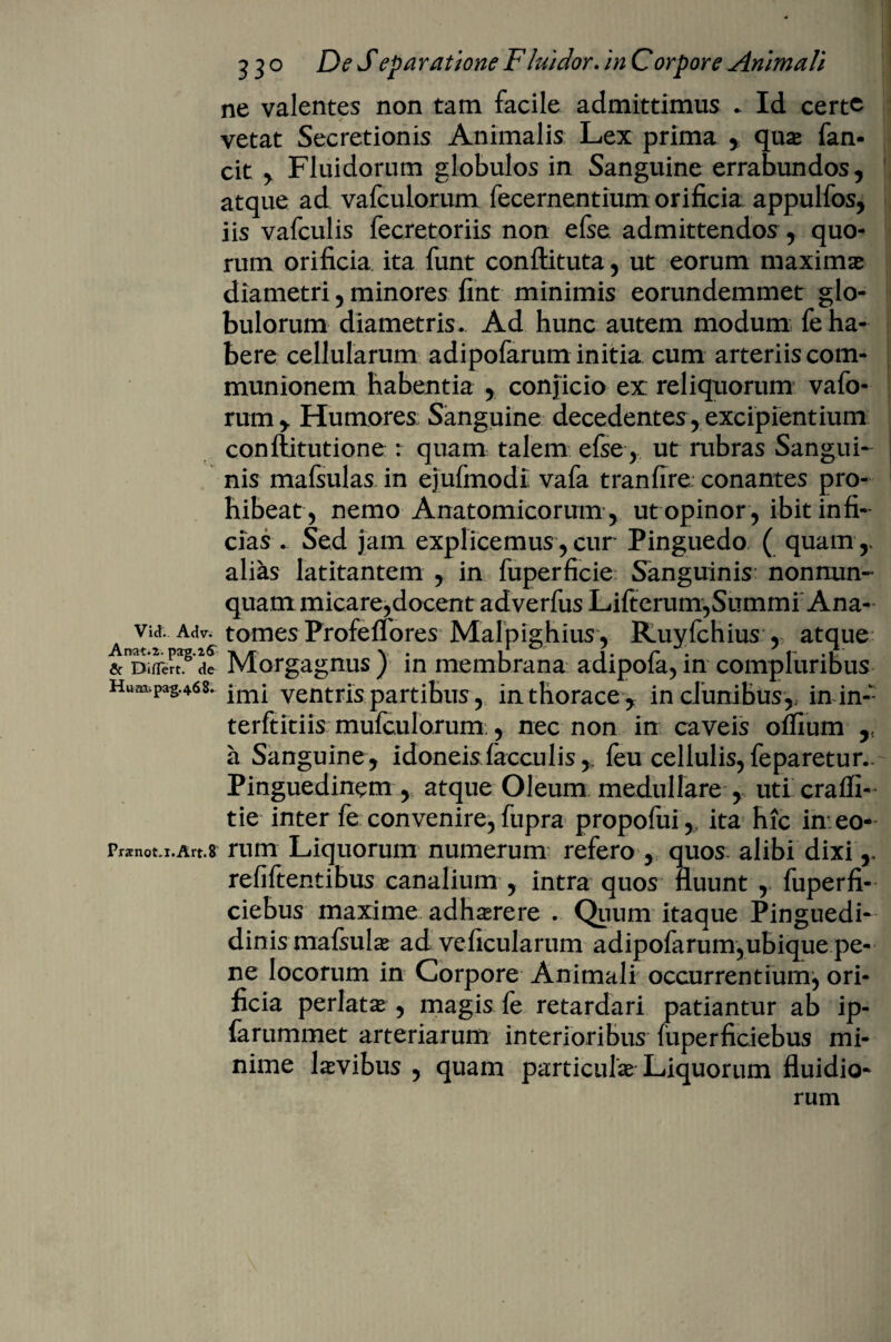 ne valentes non tam facile admittimus * Id certe vetat Secretionis Animalis Lex prima y quae fan* cit ,. Fluidorum globulos in Sanguine errabundos, atque ad vafculorum fecernentium orificia appulfos, iis vafculis fecretoriis non efse. admittendos , quo¬ rum orificia ita funt conftituta, ut eorum maximae diametri, minores fint minimis eorundemmet glo¬ bulorum diametris. Ad hunc autem modum fe ha¬ bere cellularum adipofarum initia cum arteriiscom- munionem habentia , conjicio ex reliquorum vafo- rum y Humores; Sanguine decedentes, excipientium conftitutione : quam talem efse, ut rubras Sangui¬ nis mafsulas in ejufmodi vafa tranfire. conantes pro¬ hibeat, nemo Anatomicorum , ut opinor , ibit infi¬ cias- Sed jam explicemus, cur Pinguedo ( quam ,, alias latitantem , in fuperficie Sanguinis nonnun- quam micare,docent adverfus Lifterum,Summi Ana- a Tf AAV6 tomes Profeflores- Malpighius, Ruyfchius , atque Morgagnus ) in membrana adipofa, in compluribus Hum.pag.468. yentris partibus, in thorace y in clunibus,, inin- terftitiis mufculorum., nec non in caveis offium a Sanguine, idoneisiacculis,. feu cellulis,feparetur.. Pinguedinem , atque Oleum medullare , uti crafli- tie inter fe convenire, fupra propofui,, ita hic in eo- rrXnot,r.Art.8 rum Liquorum numerum refero ,, quos alibi dixi,, refiftentibus canalium , intra quos fluunt , fuperfi- ciebus maxime adh^rere . Quum itaque Pinguedi- dinis mafsulas ad veficularum adipofarum,ubique pe¬ ne locorum in Corpore Animali occurrentium^ ori¬ ficia perlatas , magis fe retardari patiantur ab ip- farummet arteriarum interioribus fuperficiebus mi¬ nime laevibus , quam particulas Liquorum fluidio¬ rum