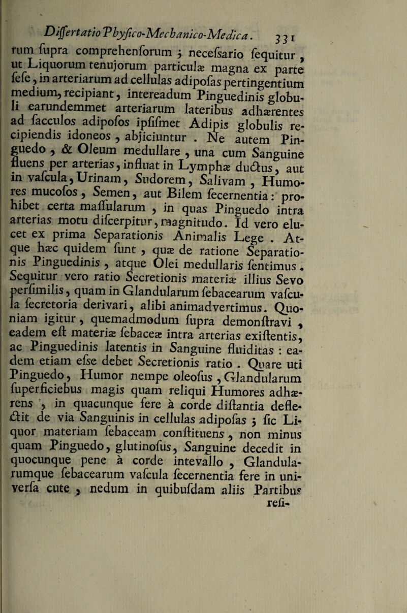 funi fupra comprehenforum 5 neccfsario fccjuitur ut Liquorum tenujorum particula magna ex parte {eie , in arteriarum ad. cellulas adipofas pertingentium medium, recipiant, intereadum Pinguedinis globu¬ li earnndemmet arteriarum lateribus Xmntes ad lacculos adipofos iplifmet Adipis globulis re¬ cipiendis idoneos, abjiciuntur . Ne autem Pto- guedo, & Oleum medullare , una cum Sanguine fluens per arterias, influat in Lympha? dudtus, aut in vafcula,Urinam, Sudorem, Salivam, Humo- les mucofos , Semen, aut Bilem fecernentia: pro- hibet certa maffularum , in quas Pinguedo intra arterias motu difeerpitur , magnitudo. Id vero elu¬ cet ex prima Separationis Animalis Lege . At¬ que haec quidem funt , qua- de ratione Separatio¬ nis Pinguedinis , atque Olei medullaris fentimus . Sequitur vero ratio Secretionis materia; illius Sevo perfimilis, quam in Glandularum febacearum vafcu¬ la fecretoria derivari, alibi animadvertimus. Quo¬ niam igitur 5 quemadmodum fupra demonftravi , eadem eft materia febacea intra arterias exiflentis, ac Pinguedinis latentis in Sanguine fluiditas : ea¬ dem etiam efse debet Secretionis ratio ■ Quare uti Pinguedo , Humor nempe oleofiis , Glandularum fuperficiebus magis quam reliqui Humores adhe¬ rens , in quacunque fere a corde di flanda defle¬ bit de via Sanguinis in cellulas adipofas 5 fic Li¬ quor materiam febaceam conftituens , non minus quam Pinguedo, glutinofus, Sanguine decedit in quocunque pene a corde intevallo , Glandula¬ rumque febacearum vafcula fecernentia fere in uni- verfa cute , nedum in quibufdam aliis Partibus refi-