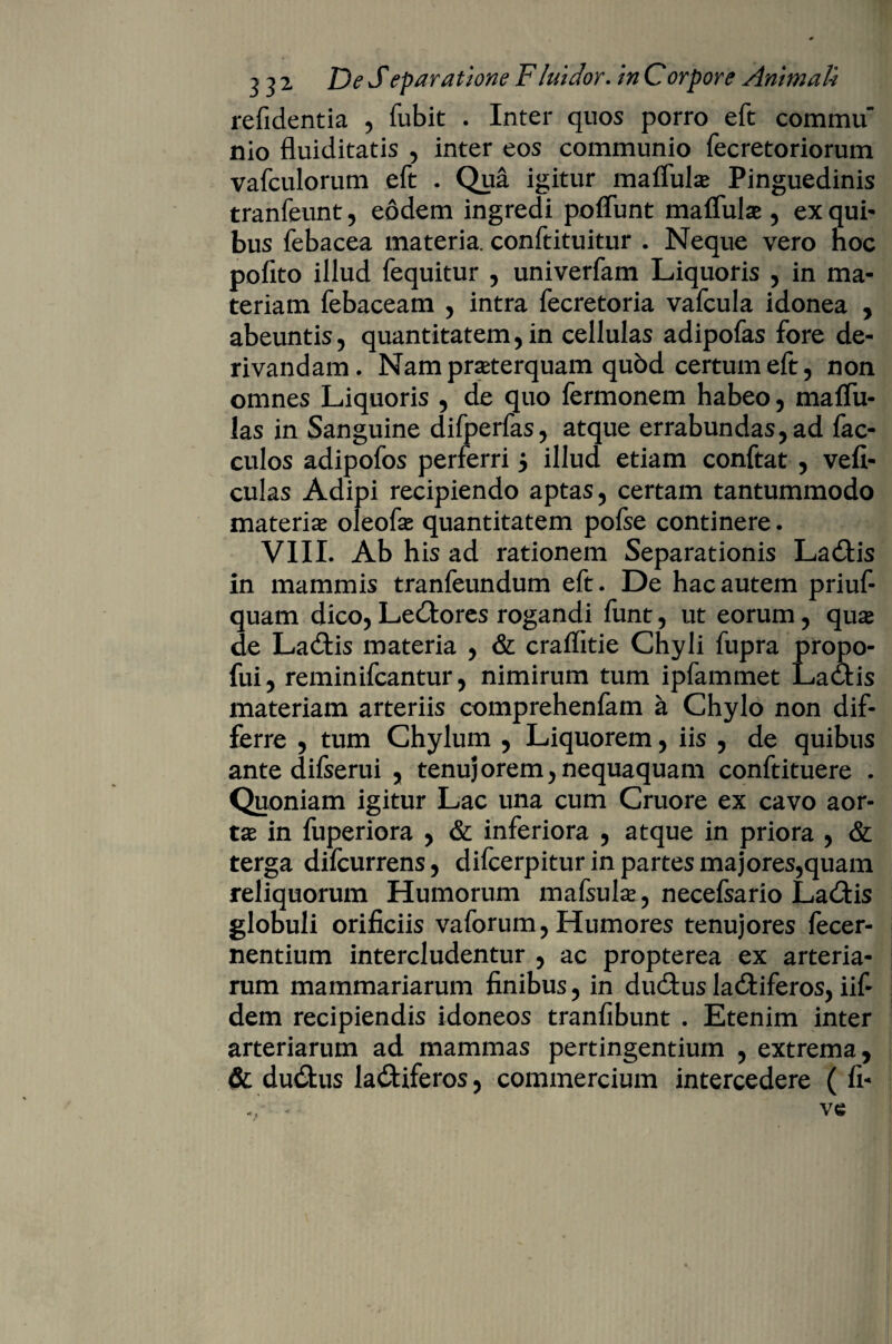 refidentia , fubit . Inter quos porro eft commu nio fluiditatis , inter eos communio fecretoriorum vafculorum eft . Qua igitur malfulse Pinguedinis tranfeunt, eodem ingredi poffunt maffuise , exqui- bus febacea materia, conftituitur . Neque vero noc pofito illud fequitur , univerfam Liquoris , in ma¬ teriam febaceam , intra fecretoria vafcula idonea , abeuntis, quantitatem,in cellulas adipofas fore de¬ rivandam. Namprseterquam qubd certum eft, non omnes Liquoris , de quo fermonem habeo, malfu- las in Sanguine difperfas, atque errabundas, ad fac- culos adipofos perferri $ illud etiam conftat , vefi- culas Adipi recipiendo aptas, certam tantummodo materia* oleofa* quantitatem pofse continere. VIII. Ab his ad rationem Separationis LaCtis in mammis tranfeundum eft. De hac autem priuf- quam dico, LeCtores rogandi funt, ut eorum, qua* de LaCtis materia , & craffitie Chyli fupra propo- fui, reminifcantur, nimirum tum ipfammet LaCtis materiam arteriis comprehenfam a Chylo non dif¬ ferre , tum Chylum , Liquorem, iis , de quibus ante difserui , tenuj orem, nequaquam conftituere . Quoniam igitur Lac una cum Cruore ex cavo aor¬ tae in fuperiora , & inferiora , atque in priora , & terga difcurrens, difcerpitur in partes majores,quam reliquorum Humorum mafsulae, necefsario LaCtis globuli orificiis vaforum, Humores tenujores fecer- nentium intercludentur , ac propterea ex arteria¬ rum mammariarum finibus, in duCtus laCtiferos, iif- dem recipiendis idoneos tranfibunt . Etenim inter arteriarum ad mammas pertingentium , extrema, & duCtus lactiferos, commercium intercedere ( fi-
