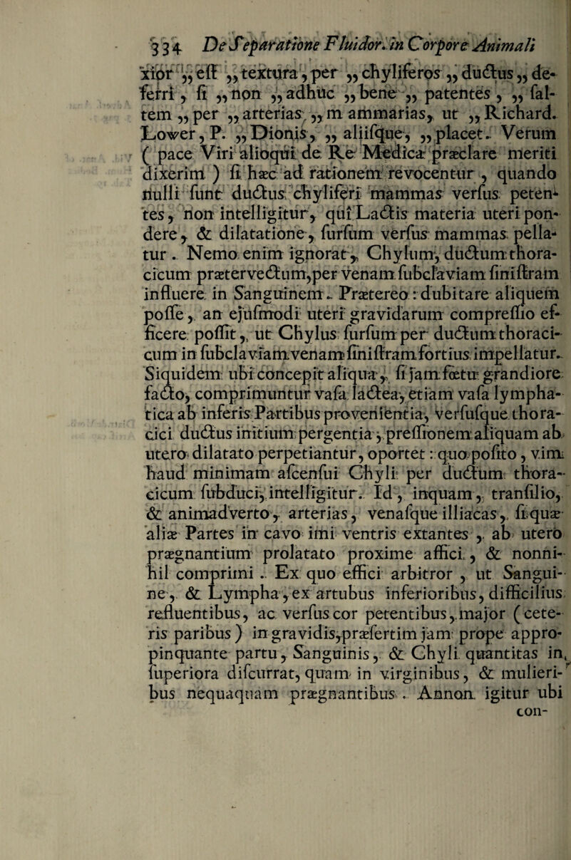 _ r * T r _ • » '3 3 4 De JTeparatione Fluidor, in Corpore Animali xibr „ textura, per ,, chyliferoy ,,du<Sus „ de¬ ferri , ii „ non ,, adhuc ,,bene ,, patentes, ,, (al¬ tem „ per „ arterias, ,,m ammarias, ut „Richard. 1 ' - - - - * ! * - ' ■* Lower, P. „ Dionis, „ aliifque, „ placet- Verum ( pace Viri alioqul de Re Medica- praeclare meriti dixerim ) fi haec ad rationem revocentur , quando riulli funt ductus chyliftri mammas verfus: peten^ tes, non intelligitur, qui La6fis materia uteri pon¬ dere r & dilatatione, furfum verfus: mammas: pella tur . Nemo enim ignorat ,, Chylum, du&um thora¬ cicum prseterved:um,per venam fubclaviam finiflram influere: in Sanguinem.. Praetereo: dubitare aliquem poffe, an ejufmodi uteri gravidarum compreflio ef¬ ficere. poffit y ut Chylus furfum per du£tumthoraci¬ cum in fubclavramvenamfihiftramfortius impellatur,. Siquidem: ubi concepit aliqua,, fi jamfcetu grandiore fa&o, comprimuntur vafa. ladfeayetiam vafa lympha¬ tica ab inferis Partibus provenientia, verfufque thora¬ cici du£tus initium: pergentia ypreffionemaiiquam ab utero dilatato perpetiantur , oportet: quo pofito, vim haud minimam afcenfui Chyli: per duitum thora¬ cicum fubduciy intelligitur. Id, inquam , tranfilio, & animadverto, arterias, venafqueilliacas,, frqu^ * 1 • ^ alias Partes in cavo imi ventris extantes ,. ab* utero praegnantium prolatato proxime affici, & nonni¬ hil comprimi .. Ex quo effici arbitror , ut Sangui¬ ne, & Lympha , ex artubus inferioribus, difficilius refluentibus, ac verfus cor petentibus,.major (cete¬ ris paribus ) in gravidis,praefertim jam: prope appro¬ pinquante partu. Sanguinis, & Chyli quantitas int^ fuperiora difcurrat, quam in virginibus, &: mulieri¬ bus nequaquam praegnantibus . Annon. igitur ubi con-