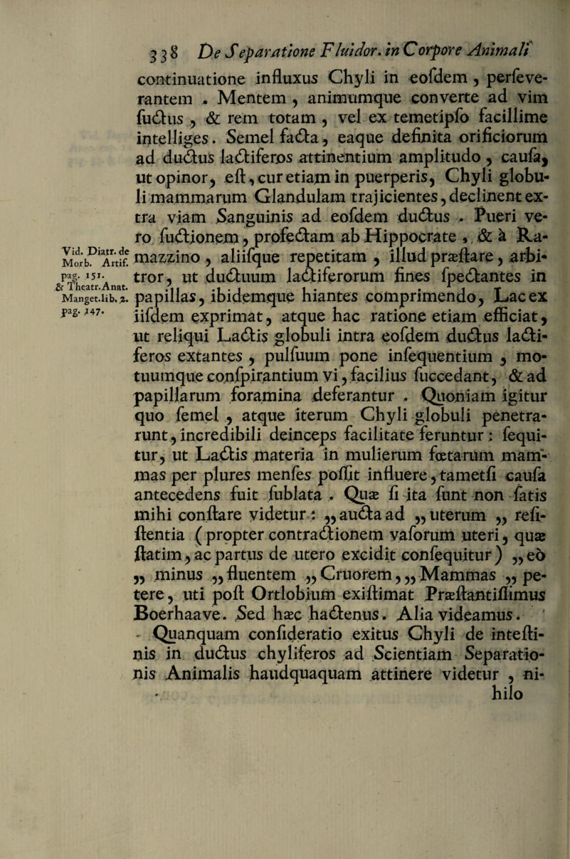 Vici. Diatr.de Morb. Artif. pag. 151. & Theatr.Anat. Manget.lib. J>ag- .147* 338 De Separatione Fluidor. in Corpore Animali continuatione influxus Chyli in eofdem , perfeve- rantem . Mentem , animumque converte ad vim fudus , & rem totam , vel ex temetipfo facillime intelliges. Semel fada, eaque definita orificiorum ad dudus ladiferos attinentium amplitudo , caufa, ut opinor , eft, cur etiam in puerperis, Chyli globu¬ li mammarum Glandulam trajicientes , deciment ex¬ tra viam Sanguinis ad eofdem dudus , Pueri ve¬ ro fudionem, prpfedam ab Hippocrate * Si a Ra- mazzino, aliifque repetitam , illud proflare, arbi¬ tror, ut duduum ladiferorum fines fpedantes in papillas, ibidemque hiantes comprimendo, Lac ex iifdem exprimat, atque hac ratione etiam efficiat, ut reliqui Ladis globuli intra eofdem dudus ladi- feros extantes , pulfuum pone infequentium , mo¬ tuumque confpirantium vi , facilius fuccedant, & ad papillarum foramina deferantur , Quoniam igitur quo femel , atque iterum Chyli globuli penetra¬ runt , incredibili deinceps facilitate ferunturfequi- tur, ut Ladis materia in mulierum foetarum mam¬ mas per plures menfes poffit influere, tametfi caufa antecedens fuit fublata , Quse fi ita funt non fatis mihi conflare videtur : ,,audaad „ uterum „ refi- ftentia ( propter contradionem vaforum uteri, quse ftatim, ac partus de utero excidit confequitur) „eo „ minus „ fluentem ,, Cruorem, „ Mammas „ pe¬ tere , uti poft Ortlobium exiftimat Prseftantiflimus Boerhaave. Sed hxc hadenus . Alia videamus * 4 - Quanquam confideratio exitus Chyli de intefti- nis in dudus chyliferos ad Scientiam Separatio¬ nis Animalis haudquaquam attinere videtur , ni¬ hilo