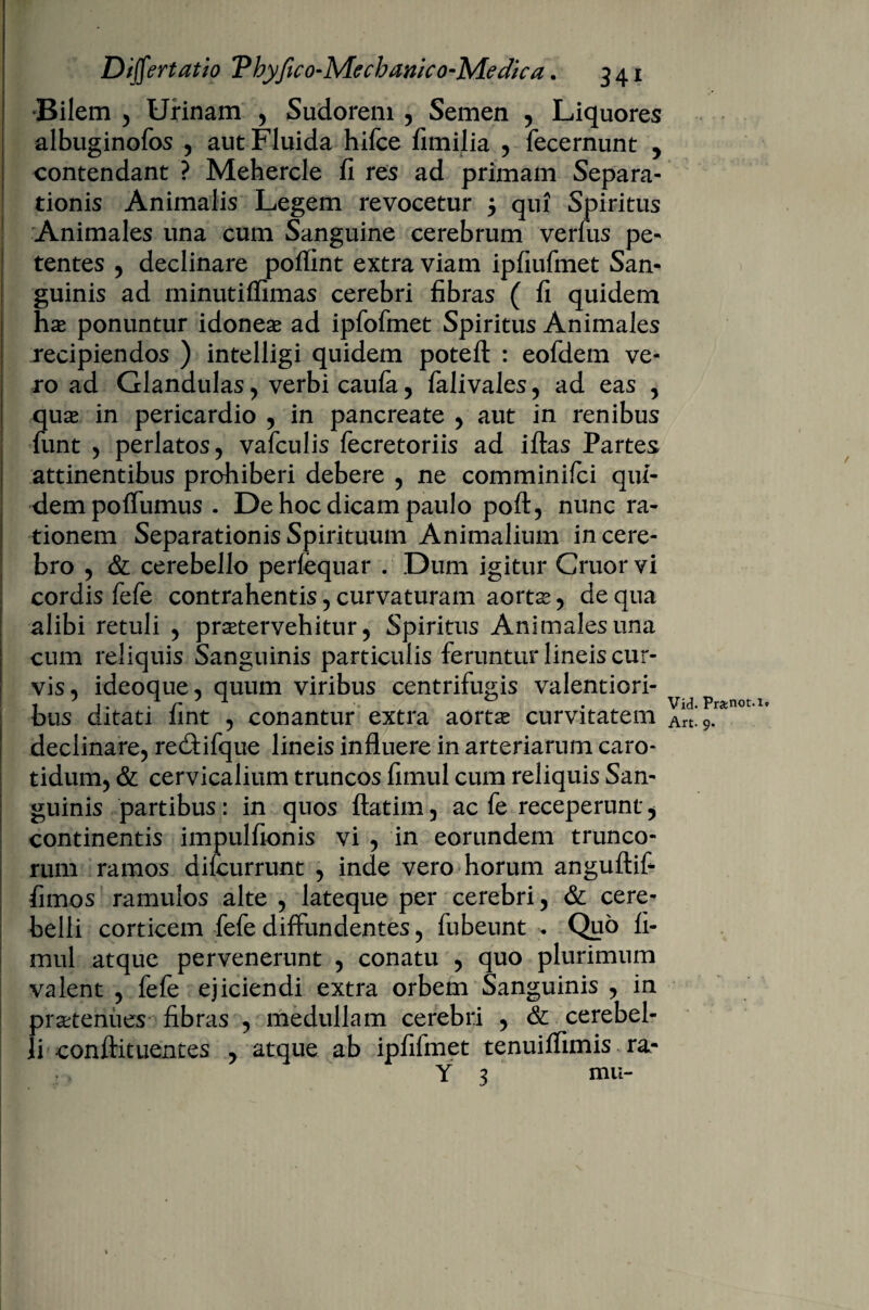 Bilem 5 Urinam , Sudorem , Semen , Liquores albuginofos , aut Fluida hifce fimilia , fecernunt y contendant ? Mehercle fi res ad primam Separa¬ tionis Animalis Legem revocetur 5 qui Spiritus Animales una cum Sanguine cerebrum verfus pe¬ tentes , declinare poffint extra viam ipfiufmet Sam guinis ad minutiffimas cerebri fibras ( fi quidem has ponuntur idoneae ad ipfofmet Spiritus Animales recipiendos ) intelligi quidem potefl: : eofdem ve¬ ro ad Glandulas, verbi caufa, falivales, ad eas , quae in pericardio , in pancreate , aut in renibus fiunt , perlatos, vafculis fecretoriis ad iftas Partes attinentibus prohiberi debere , ne comminilci qui¬ dem poffumus . De hoc dicam paulo poft, nunc ra¬ tionem Separationis Spirituum Animalium in cere¬ bro , & cerebello perfequar . Dum igitur Gruor vi cordis fefe contrahentis, curvaturam aortae, de qua alibi retuli , praetervehitur, Spiritus Animales una cum reliquis Sanguinis particulis feruntur lineis cur¬ vis, ideoque, quum viribus centrifugis valentiori- bus ditati fint , conantur extra aortae curvitatem declinare, re&ifque lineis influere in arteriarum caro¬ tidum, & cervicalium truncos fimul cum reliquis San¬ guinis partibus: in quos ftatim, ac fe receperunt, continentis impulfionis vi , in eorundem trunco¬ rum ramos difcurrunt , inde vero horum anguftif fimos ramulos alte , lateque per cerebri, & cere¬ belli corticem fefe diffundentes, fubeunt Quo fi¬ mul atque pervenerunt , conatu , quo plurimum valent , fefe ejiciendi extra orbem Sanguinis , in praetenues fibras , medullam cerebri , & cerebel¬ li conftituentes , atque ab ipfifmet tenuiffimis ra- Y 3 mu- Vid. Pr«ftot.it