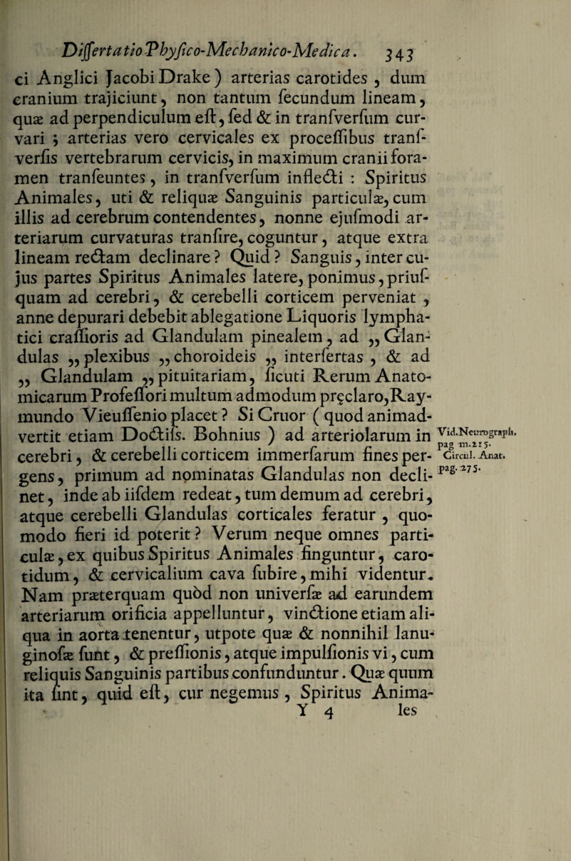 ci Anglici JacobiDrake) arterias carotides , dum cranium trajiciunt, non tantum fecundum lineam, qua* ad perpendiculum eft, fed & in tranfverfum cur¬ vari ; arterias vero cervicales ex proceffibus tranf- verfis vertebrarum cervicis, in maximum cranii fora¬ men tranfeuntes, in tranfverfum inflecti : Spiritus Animales, uti & reliquae Sanguinis parricidae,cum illis ad cerebrum contendentes, nonne ejufmodi ar¬ teriarum curvaturas tranfire, coguntur, atque extra lineam re&am declinare? Quid? Sanguis, inter cu¬ jus partes Spiritus Animales latere,ponimus,priuf- quam ad cerebri, & cerebelli corticem perveniat , anne depurari debebit ablegatione Liquoris lympha¬ tici cranioris ad Glandulam pinealem, ad „ Glan¬ dulas „ plexibus „ choroideis „ interfertas , & ad „ Glandulam ,, pituitariam, ficuti Rerum Anato¬ micarum Profeflori multum admodum pr$claro,Ray- inundo Vieulfenio placet ? Si Cruor ( quod animad¬ vertit etiam Do£tiis. Bohnius ) ad arteriolarum in cerebri, & cerebelli corticem immerfarum fines per- Circul. Anat. gens, primum ad nominatas Glandulas non decli- FS‘275’ net, indeabiifdem redeat, tum demum ad cerebri, atque cerebelli Glandulas corticales feratur , quo¬ modo fieri id poterit ? Verum neque omnes parti¬ culas, ex quibus Spiritus Animales finguntur, caro¬ tidum, & cervicalium cava fubire,mihi videntur. Nam praeterquam quod non univerfae ad earundem arteriarum orificia appelluntur, vindtione etiam ali¬ qua in aorta {enentur, utpote quae & nonnihil lanu- ginofae funt, & prelfionis, atque impulfionis vi, cum reliquis Sanguinis partibus confunduntur. Qua quum ita lint, quid eft, cur negemus , Spiritus Anima-