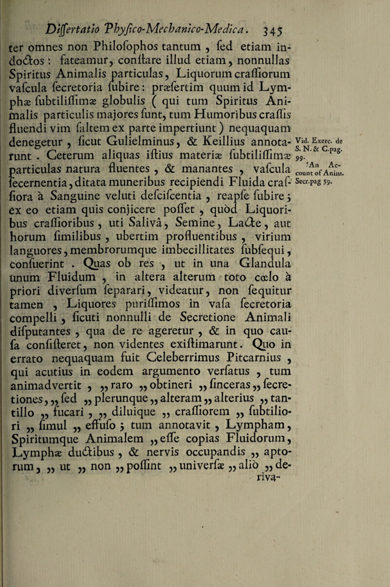 ter omnes non Philofophos tantum , fed etiam in- do&os : fateamur, conflare illud etiam, nonnullas Spiritus Animalis particulas, Liquorum craffiorum Vafcula fecretoria iubire: praefertim quum id Lym¬ phas fubtilitfimae globulis ( qui tum Spiritus Ani¬ malis particulis majores funt, tum Humoribus craflis fluendi vim faltemex parte impertiunt) nequaquam denegetur , ficut Gulielminus, & Keillius annota- Vid. Exerc. de runt . Ceterum aliquas iftius materiae fubtiliflimae 99. C’pag’ particulas natura fluentes , & manantes , vafcula COUnt‘V Anim. lecernentia, ditata muneribus recipiendi Fluida craf- Secr-Pas 59- flora a Sanguine veluti defcifcentia , reapfe fubire 5 I ex eo etiam quis conjicere poflet , quod Liquori¬ bus craflioribus , uti Saliva, Semine, La&e, aut ; horum fimilibus , ubertim profluentibus , virium languores,membrorumque imbecillitates fubfequi, confuerint . Quas ob res , ut in una Glandula unum Fluidum , in altera alterum toto coelo a priori diverfum feparari, videatur, non fequitur tamen , Liquores puriffimos in vafa fecretoria compelli , ficuti nonnulli de Secretione Animali i difputantes , qua de re ageretur , & in quo cau- fa conflfteret, non videntes exiftimarunt. Quo in errato nequaquam fuit Celeberrimus Pitcarnius , I qui acutius in eodem argumento verfatus , tum animadvertit , „raro „ obtineri „ finceras „ fecre- tiones,,,fed „plerunque,,alteram„alterius „tan« I tillo „ fucari , „ diluique „ crafliorem „ fubtilio- I ri „ fimul ,, effufo 5 tum annotavit , Lympham, Spiritumque Animalem „efle copias Fluidorum, , Lymphae du&ibus , & nervis occupandis „ apto- ; rum, „ ut „ non „ poflint „ univerfae „ alio „ de¬ riva-- * * - *