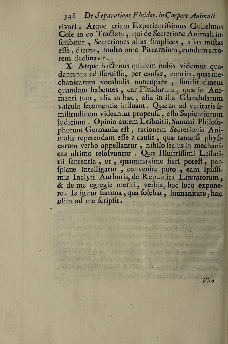 rivari . Atque etiam Experientifsimus Gulielmus Cole in eo Tradtatu, qui de Secretione Animali in- fctibitur , Secretiones alias fimplices , alias miftas efle, dicens , multo ante Pitcarnium, eundem erro¬ rem declinavit. X. Atque hadtenus quidem nobis videmur qua- dantenus edifTeruifTe, percaufas, cum iis, quas me¬ chanicarum vocabulis nuncupant , fimilitudinem quandam habentes , cur Fluidorum , qua in Ani¬ manti funt , alia in hac , alia in illa Glandularum vafcula fecernentia influant. Qua an ad veritatis fi¬ militudinem videantur propenfa, e fio Sapientiorum judicium. Opinio autem Leibnitii, Summi Philofo- phorum Germania eft , rationem Secretionis Ani¬ malis repetendam efie a caufis , qua tametfi phyfi- carum verbo appellantur , nihilo fecius in mechani¬ cas ultimo refolvuntur . Qua Illuftriffimi Leibni- tii fententia , ut, quammaxime fieri poteft , per- fpicue intelligatur , convenire puto , eam ipfiffi- mis Inclyti Authoris, de Republica Literatorum, & deme egregie meriti, verbis,hoc loco expone¬ re . Is igitur fumma, qua folebat, humanitate, hac plirn ad me fcripfit .