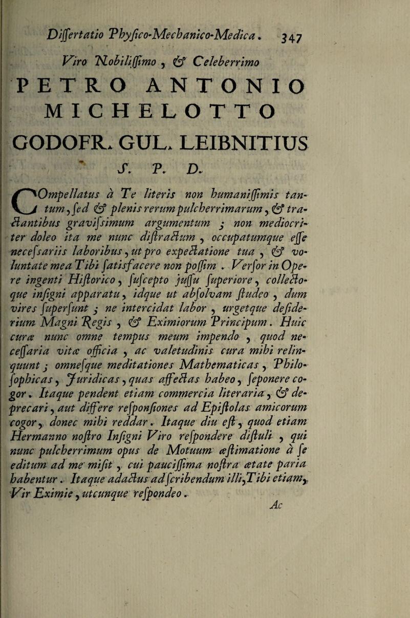 TSLobiliffimo 5 Celeberrimo PETRO ANTONIO MICHELOTTO GODOFR. GUL. LEIBNITIUS S. P. D. COmpellatus d Te literis non humani (fimis tan¬ tum 5fed & plenis rerumpidcherrimarum, & tra¬ nantibus gravij'simum argumentum j non mediocri¬ ter doleo ita me nunc diftraHum 5 occupatumque effe necefsariis laboribus 5 ut pro expeHatione tua 5 & vo¬ luntate mea Tibi fatis facere non pojfim . Ver for in Ope¬ re ingenti Hift orico, fufcepto juffu fuperiore, colle Eo- que infigni apparatu ? idque ut abfolvam fludco 5 dum vires fuperfunt j ne intercidat labor 5 urget que defide- rium Magni 2?egis , Eximiorum Trincipum. 22///V omne tempus meum impendo y quod ne- ceffaria vita officia ? ac valetudinis cura mihi relin¬ quunt j omnefque meditationes Mathematicas y Thilo- fophicas 5 Juridicas 5 quas affeHas habeo y feponere co¬ gor . Itaque pendent etiam commercia literaria y & de¬ precari ? aut differ e refponfiones ad Epiftolas amicorum cogor y donec mihi reddar. Itaque diu eft y quod etiam Hermanno noftro Infigni Viro refpondere diftuli , qui nunc pulcherrimum opus de Motuum aftimatione d fe editum ad me' mifit y cui paucijfima noftra aetate paria habentur. Itaque adaHus adficribendum illifiTibi etiamy. Vir Eximie, utcunque refpondeo.