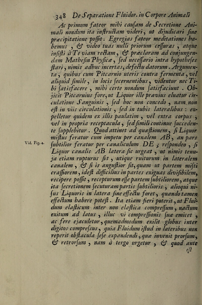 Ac primum fateor mihi caudam de S e cretione Ani¬ mali nondum ita injlrutiam videri , ut dijudicari fine praecipitatione poffit. Egregias fateor meditationes ha¬ bemus , & video tuas nulli priorum ce fur as , atque infifti ct Te viam retiam , & praeclaram ad conjungen¬ dam Mathefin Vhyficce , fid nece far io intra hypotbefes jiari , nimis adhuc incertas, defetiu datorum. Argumen¬ ta , quibus cum Vitcarnio uteris contra fermenta , vel aliquid fimile , in locis fecernentibus y videntur nec Ti¬ bi Satisfacere , nondum Satisfaciunt . 0£- j/V/V Titcarnius fore, ut Liquor ille pravius eluatur cir¬ culatione Sanguinis , fed hoc non concedo , nam non eft in viis circulationis , in tubis lateralibus : ex¬ pelletur quidem ex illis paulatim , vel extra corpus y vel in propria receptacula y fidfimili continue Succeden¬ te Supplebitur . Quod attinet ad quafttonem , fi Liquor miftus feratur cum impetu per canalem AB , via. Fig.4. Subtilior feratur per canaliculum DE j reSpondeo , j? Liquor canalis AB latera fic urgeat y ^ etiam rupturus fit y utique ruiturum in lateralem canalem y & fi is anguftior jit, quam ut partem mfiti crajfiorem, idejl difficilius in partes exiguas divifibilem, recipere pojfit, recepturum efe partem Subtiliorem, atque ita Secretionem Secuturam partis Subtilioris , alio qui ni- Sus Liquoris in latera fine ejfetiu foret, quando tamen ejfetium habere poteft. Ita etiam fieri poterit, ut Flui¬ dum elafticum inter non elaflica comprefum, natium exitum ad latus y illuc vi comprejfionis Suce emicet y ac fere ejaculetur y quemadmodum exilit globus inter digitos compreSsus, quia Fluidum ijlud in lateribus non reperit obftacula /<?/<? expandendi, qua invenit profum, & retrorSum y nam d tergo urgetur y & quod ante eft