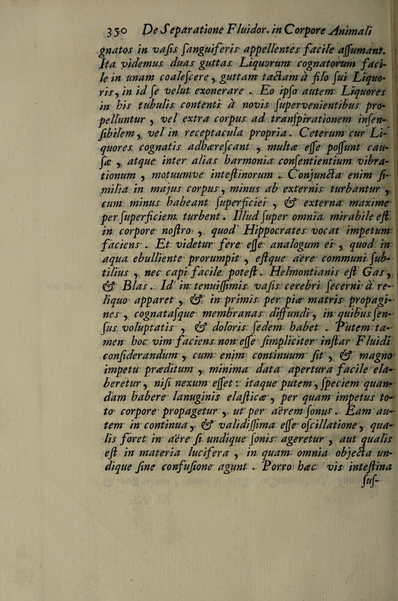 gnatos in vafis [anguiferis: appellentes facile a fumant. Ita videmus duas: guttas: Liquorum cognatorum faci¬ le in unam coalefcere y guttam taHamd flo fui Liquo¬ risy in idfie velut. exonerare Eo ipfo autem Liquores m his tubulis: contenti a novis fupervenientibus pro¬ pelluntur y vel extru corpus: ad tranfpirationem infen- f bilem 5 vel in receptacula propria. Ceterum cur Li¬ quores, cognatis adhcerefcant r multae ejfe poffunt cau¬ po y atque: inter alias harmonia confenti entium: vibra¬ tionum y motuumve intefi inorum .. ConjunHa: enim fi- milia in majus corpus y minus ab externis• turbantur r cum minus habeant fuperficiei y & externa: maxime• per fuperficiem, turbent. Illudfiup eromnia, mirabile e fi in corpore noftro r quod Hippocrates: vocat impetum faciens-. Et videtur fere e fie analogum er y quod in aqua ebulliente prorumpit y eflque aere: communi fiub- tilius r. nec capi facile; potefiv Helmontianis e fi Gas\ Cl Bias. Id in tenuifimis vafis cerebri fecerni a re¬ liquo apparet r & in primis per pia matris: propagi¬ nesy cognatafque membranas diffundi y in quibus f en- fus voluptatis y & doloris fi'e dem habet . V ut em ta¬ men hoc. vim faciens non effe' [impliciter* infiar Fluidl confiderandum y cum enim continuum* fit y & magno impetu prce ditum y minima data apertura facile ela¬ boretur y ni fi nexum effet v itaque putem, fpeciem quan- dam habere lanuginis elafiicce y per quam impetus to¬ to corpore propagetur y, ut’per aerem fonus. Eam au¬ tem in continua y & validiffima effe: ofdilatione r qua¬ lis foret in aere fi undique fionisr ageretur y aut qualis e fi in materia lucifera y in quam: omnia objella un¬ dique fine confufione agunt Torro bac vis inteftina