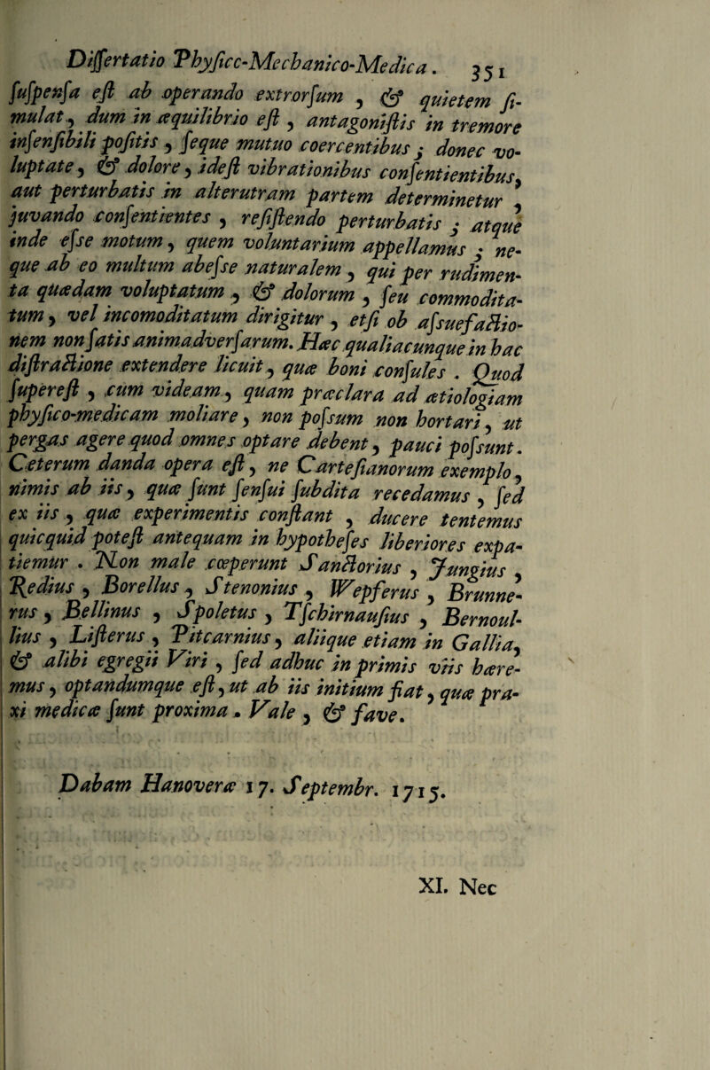 fufpenfa efi ab operando extrorfum , & quietem fi- mulat., dum in aquilibrio eft , antagoniflis in tremore infenfibili pofitis , feque mutuo coercentibus i donec vo¬ luptate , & dolore , ideft vibrationibus confentientibus aut perturbatis in alterutram partem determinetur * 'juvando confentientes , refiflendo perturbatis j atque inde efse motum, quem voluntarium appellamus • ne¬ que ab eo multum abefse naturalem , qui per rudimen¬ ta quadam voluptatum , & dolorum , commodita¬ tum , vel incomoditatum dirigitur , afsuefaHio- nem non fatis animadverfarum. Hac qualiacunque in bac diflraBione extendere licuit, boni confules . Quod fupereft , videam, quam prae lar a ad atiolegfam pbyfico-medicam moliare, non pofsum non hortari ut pergas agere quod omnes optare debent, pauci pofsunt. Ceterum danda opera ejl, ne Cartejianorum exemplo, nimis ab iis, qua funt fenfui fubdita recedamus , fed ex iis, qua experimentis conflant , ducere tentemus qui c quid potefi antequam in hypothefes Uberiores expa- tiemur . TSLon male coeperunt Santtorius , Jungius Tlydius , Borellus , Stenonius , Wepferus , Brunne- rus, Bellinus , Spoletus , Tfchirnaufius , Bernoul- lius , Lifterus, Titcarnius, aliique etiam in Gallia, alibi egregii Viri, fed adhuc in primis viis bare¬ mus , optandumque efi, ut ab iis initium fiat, qua pra- xi medica funt proxima , Vale , & fave. !>: ■ .i - -• ■ C ■ ' '• * Dabam Hanovera 17. Septembr. 1715, • • , - - - - * f r l- • '• * • . i A t - . *\ XI. Nec