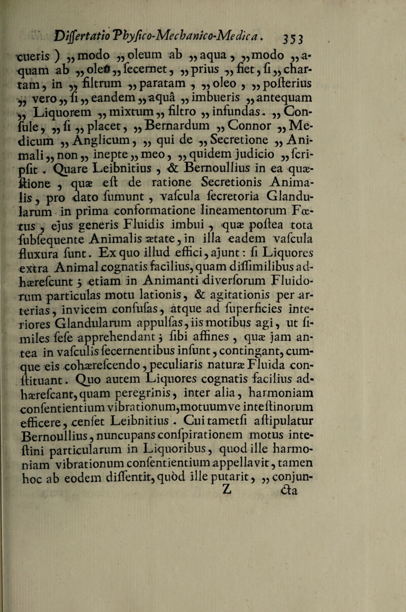 cueris ) „modo „ oleum ab „ aqua, ,,modo „a« quam ab .„oleG„fecemet, „ prius ,, fiet,fi„char¬ tam , in „ filtrum „ paratam , „ oleo , „ pofterius „ vero „ fi „ eandem,, aqua 55 imbueris ,, antequam 55 Liquorem ,, mixtum,, filtro ,, infundas. „Con- fule5 „ fi,, placet, „Bernardum 55Connor Me¬ dicum 55 Anglicum, 55 qui de „ Secretione ^Ani¬ mali 55 non 55 inepte 55 meo 5 ,, quidem judicio „fcri- pfit . Quare Leibnitius 5 *& Bemoullius in ea quae- ftione 5 quae eft de ratione Secretionis Anima¬ lis 5 pro dato fnmunt 5 vafcula fecretoria Glandu¬ larum in prima conformatione lineamentorum Foe¬ tus 5 ejus generis Fluidis imbui , quae poftea tota fiibfequente Animalis aetate, in illa eadem vafcula fluxura funt. Ex quo illud effici, ajunt: fi Liquores extra Animal cognatis facilius, quam difiimilibus ad- hserefcunt , etiam in Animanti diverforum Fluido¬ rum particulas motu lationis , & agitationis per ar¬ terias, invicem confufas, atque ad fuperficies inte¬ riores Glandularum appulfas, iis motibus agi, ut fi- miles fefe apprehendant , fibi affines , quae jam an¬ tea in vafculis fecernentibus infunt, contingant, cum¬ que eis cohaerefcendo, peculiaris naturae Fluida con- ftituant. Quo autem Liquores cognatis facilius ad- hserefcant, quam peregrinis, inter alia, harmoniam confentientium vibrationum,motuum ve inteftinorum efficere, cenfet Leibnitius. Cuitametfi aftipulatur Bernoullius, nuncupans conlpirationem motus inte- ftini particularum in Liquoribus, quod ille harmo¬ niam vibrationum confentientium appellavit, tamen hoc ab eodem diflentit, quod illeputarit, „conjun- Z da