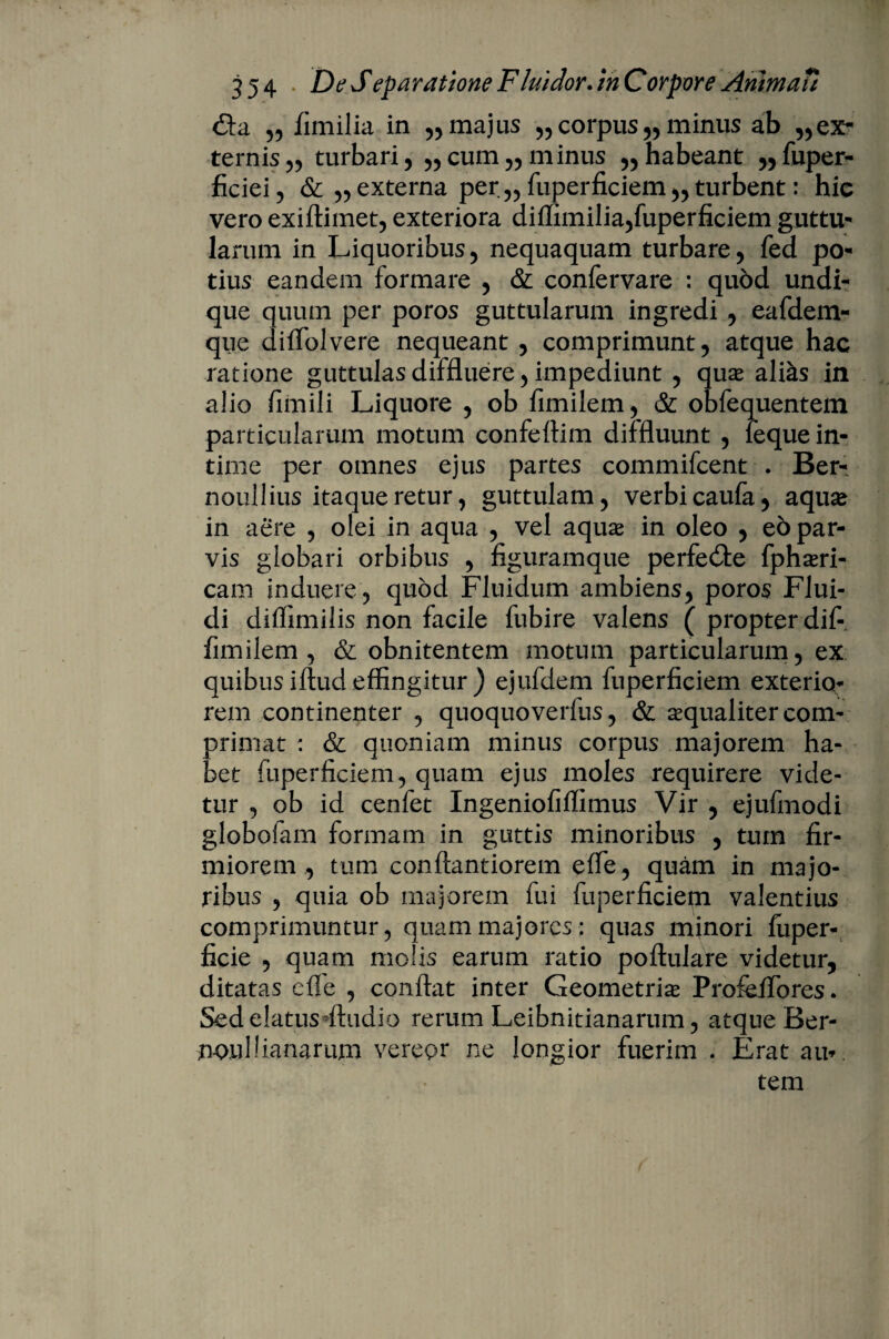 &sl „ fimilia in 55 majus „ corpus „ minus ab ,,ex¬ ternis 55 turbari, ,,cum,, minus ,, habeant „fuper- ficiei, &,,externa per,, fuperficiem,,turbent: hic vero exiftimet, exteriora diffimilia,fuperficiem guttu- larum in Liquoribus, nequaquam turbare, fed po¬ tius eandem formare , & confervare : quod undi¬ que quum per poros guttularum ingredi , eafdem- que diffolvere nequeant , comprimunt, atque hac ratione guttulas diffluere, impediunt , qux alias in alio fimili Liquore , ob fimilem, & obfequentem particularum motum confeflim diffluunt , feque in¬ time per omnes ejus partes commifcent . Ber- noullius itaqueretur, guttulam, verbicaufa, aqua? in aere , olei in aqua , vel aquae in oleo , eo par¬ vis globari orbibus , figuramque perfedle fphsri- cam induere, quod Fluidum ambiens, poros Flui¬ di dilfimilis non facile fubire valens ( propter dif- fimilem , & obnitentem motum particularum, ex quibus iftud effingitur ) ejufdem fuperficiem exterio¬ rem continenter , quoquoverfus, & aequaliter com¬ primat : & quoniam minus corpus majorem ha¬ bet fuperficiem, quam ejus moles requirere vide¬ tur , ob id cenfet Ingeniofilfimus Vir , ejufmodi globofam formam in guttis minoribus , tum fir¬ miorem , tum conftantiorem efle, quam in majo¬ ribus , quia ob majorem fui fuperficiepi valentius comprimuntur, quam majores: quas minori fuper- ficie , quam molis earum ratio poflulare videtur, ditatas efle , conflat inter Geometriae ProfeiTores. Sed elatus Audio rerum Leibnitianarum, atque Ber- noulbanarum vereor ne longior fuerim . Erat au*. tem