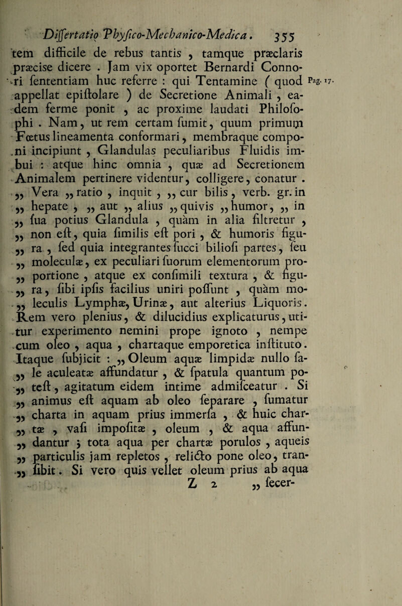 tem difficile de rebus tantis , tamque praeclaris praecise dicere . Jam vix oportet Bernardi Conno- -ri fententiam huc referre : qui Tentamine ( quod P*g- appellat epiftolare ) de Secretione Animali , ea¬ dem ferme ponit , ac proxime laudati Philofo- phi . Nam, utrem certam fumit, quum primugi Foetus lineamenta conformari, membraque compo- ,ni incipiunt , Glandulas peculiaribus Fluidis im¬ bui : atque hinc omnia , quae ad Secretionem Animalem pertinere videntur, colligere, conatur . 5, Vera ,,ratio , inquit , „ cur bilis, verb. gr.in „ hepate , ,, aut „ alius ,,quivis ,,humor, „ in „ fua potius Glandula , quam in alia filtretur , ,, non eft, quia fimilis eft pori , & humoris figu- 5, ra , fed quia integrantes fucci biliofi partes, feu „ moleculae, ex peculiari fuorum elementorum pro- ,, portione , atque ex confimili textura , & figu- ra, fibi ipfis facilius uniri poffunt , quam mo- leculis Lymphae, Urinae, aut alterius Liquoris. Rem vero plenius, & dilucidius explicaturus,uti¬ tur experimento nemini prope ignoto , nempe cum oleo , aqua , chartaque emporetica inftituto. Itaque fubjicit : ,, Oleum aquae limpidae nullo fa- le aculeatae affundatur , & fpatula quantum po- teft, agitatum eidem intime admifceatur . Si animus eft aquam ab oleo feparare , fumatur charta in aquam prius immerfa , & huic char- tae j vafi impofitae , oleum , & aqua affun- dantur > tota aqua per chartae porulos , aqueis particulis jam repletos , reli&o pone oleo, tran- fibit. Si vero quis vellet oleum prius ab aqua Z 2 ,, fecer-