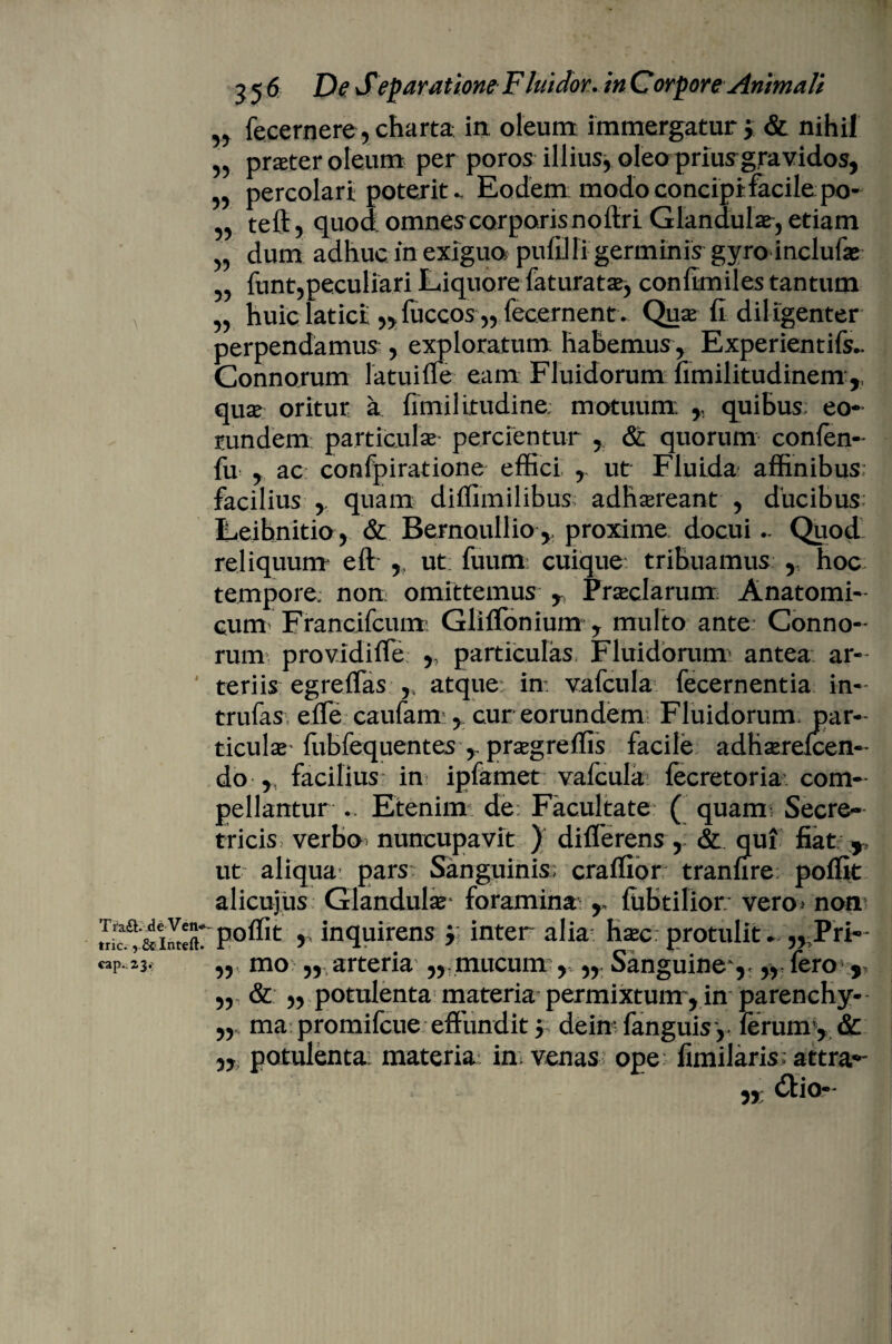 Tra£b de Ven* tric., & Inteft. cap.23.’ 356 De Separatione F lui dor. in Corpore Animali n fecernere, charta in oleum immergatur ; & nihil „ prater oleum per poros illius, oleo priusgravidos, 5 percolari poteritEodem modo concipi facile po- „ teft, quod omnes corporis nofiri Glandula, etiam „ dum adhuc in exigua pufd fi germinis gyro inclufa „ funt,peculiari Liquore faturata, confimiles tantum „ huic latici „fuccos „ fecernent* Qua fi diligenter perpendamus , exploratum: habemus, Experientifs.. Connorum latuiffe eam Fluidorum fimilitudinem ,, qua oritur a fimilitudine; motuum ,, quibus eo¬ rundem; particula- percientur , & quorum confen- fu , ac confpiratione effici , ut Fluida affinibus: facilius , quam diffimilibus; adhareant , ducibus Leibnitio, & Bernoullio , proxime docui .. Quod reliquum eft , ut fuum cuique tribuamus y hoc tempore, non omittemus r Praclarum Anatomi¬ cum Francifcumi Gliffonium y multo ante Conno¬ rum providiffe ,: particulas Fluidorum' antea ar¬ teriis egreffas ,s atque: in: vafcula fecernentia in- trufas. effe caufam , cur eorundem Fluidorum, par¬ ticula fubfequentes> pragreflis facile adharefcen- do , facilius in ipfamet vafcula fecretoria com¬ pellantur Etenim de: Facultate ( quamu Secre- tricis verbo^ nuncupavit ) differens , & qui fiat: T ut aliqua pars Sanguinis; craffior tranfire poffit alicujus Glandula* foramina r fubtilior vero* non poffit ,(inquirens y inter alia hac: protulit „ Pri- „ mo „ arteria mucum , Sanguine y „ fero r „ & ,, potulenta materia permixtunr, in parenchy- ,, ma promifcue effundit 5 dein- fanguisy ferum , & „ potulenta: materia: in venas ope fimilaris; attra*- „ dtio-