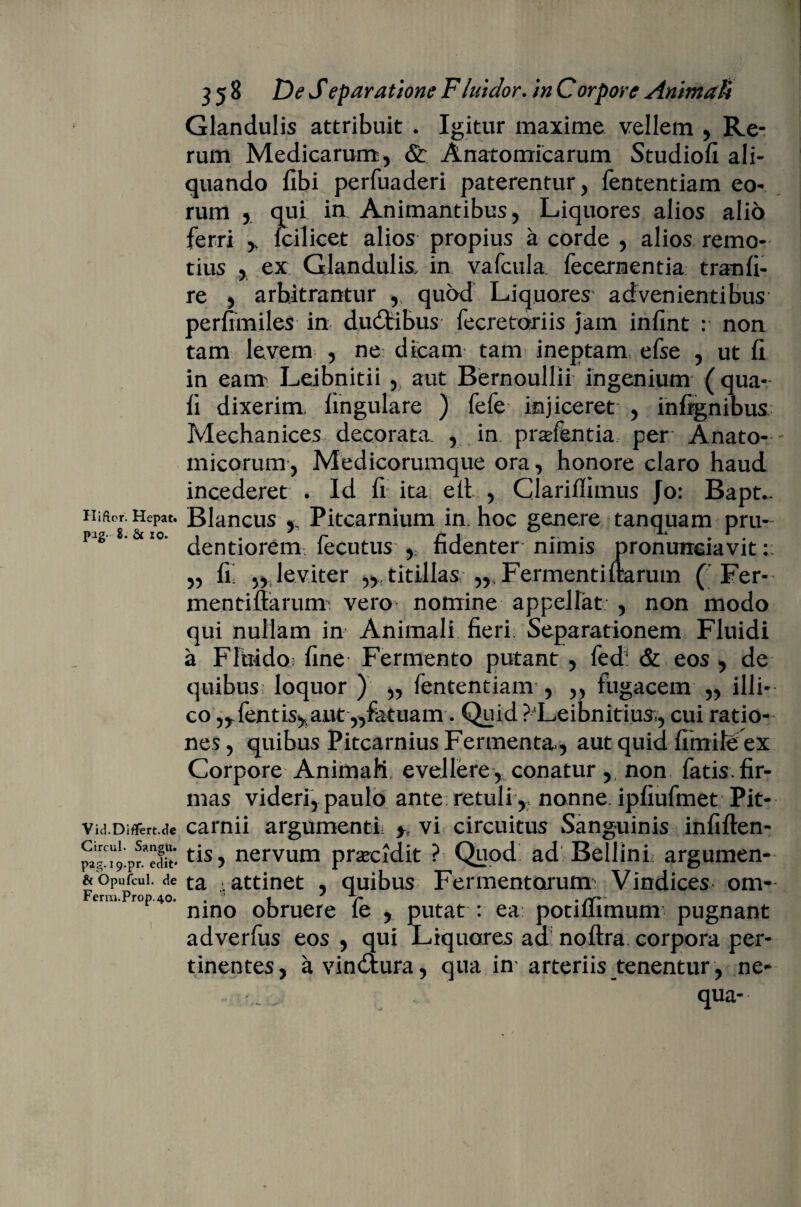 Hiftor. Hepat. pag- 8. & io. Vid.Diflfert.tle Circul- Sangu. pag. 19.pT. edit* & Opufcul. de Ferm.Prop.40. ) • 358 De Sexaratione Fluidor. in Corpore Animali Glandulis attribuit . Igitur maxime vellem , Re¬ rum Medicarum, & Anatomicarum Studiofi ali¬ quando libi perfuaderi paterentur, fententiam eo¬ rum , qui in Animantibus, Liquores alios alio ferri * fcilicet alios propius a corde , alios remo¬ tius , ex Glandulis, in vafcula. fecernentia tranli- re , arbitrantur , quod Liquores' advenientibus perfimiles in dudtibus fecretdriis jam infint : non tam levem , ne dicam tam ineptam efse , ut (i in eam Leibnitii , aut Bernoullii ingenium (qua¬ li dixerim, lingulare ) fefe injiceret , inlignibus Mechanices decorata. , in prafentia per' Anato¬ micorum, Medicorumque ora, honore claro haud incederet . Id fi ita etl , Clarifiimus Jo: Bapt*. Blancus Pitcarnium in hoc genere tanquam pru- dentiorem fecutus , fidenter nimis pronunciavit: „ fi; „ leviter ,,.titillas Fermentiltarum ( Fer- mentiftarunr vero nomine appellat , non modo qui nullam in Animali fieri Separationem Fluidi a Fluido.; fine Fermento putant , fed: & eos , de quibus loquor ) „ fententiam , ,, fugacem ,, illi- co ^fentis^aut,,fatuam. Quid ?Leibnitiusv, cui ratio¬ nes , quibus Pitcarnius Fermenta, aut quid limite ex Corpore Animali evellere , conatur, non fatis fir¬ mas videri, paulo ante retuli , nonne ipliufmet Pit- carnii argumenti y vi circuitus Sanguinis infiften- tis, nervum prsecidit ? Quod ad Bellini argumen¬ ta .attinet , quibus Fermentorum Vindices om¬ nino obruere fe , putat : ea potilfimum pugnant adverfus eos , qui Liquores aa noftra corpora per¬ tinentes, a vindtura, qua im arteriis tenentur, ne- qua--