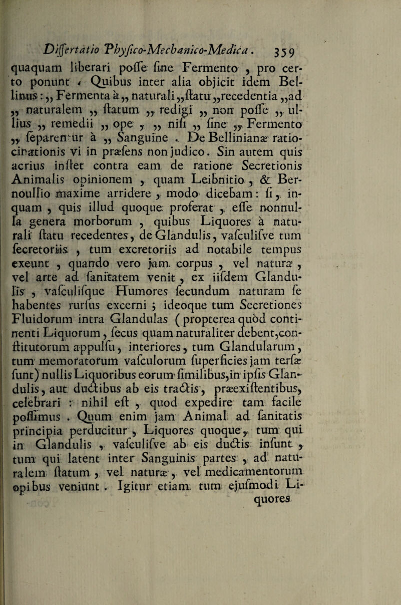 quaquam liberari polle fine Fermento , pro cer¬ to ponunt 4 Quibus inter alia objicit idem Bel- limis Fermenta a,, naturali „ftatu „recedentia „ad „ naturalem ,, flatum „ redigi ,, non pofle „ ul¬ lius ,, remedii „ ope y „ nifi „ fine Fermento feparemur a ,, Sanguine .. De Bellinianas ratio¬ cinationis vi in pradens non judico. Sin autem quis acrius inflet contra eam de ratione Secretionis Animalis opinionem , quam Leibnitio , & Ber- noullio maxime arridere , modo dicebam: fi , in¬ quam , quis illud quoque: proferat , effe nonnul¬ la genera morborum , quibus Liquores a natu¬ rali flatu recedentes, de Glandulis, vafcnlifve tum fecretorMs , tum excretoriis ad notabile tempus exeunt , quando vero jam. corpus , vel natura , vel arte ad fanitatem venit , ex iifdem Glandu¬ lis , vafcuiifque Humores fecundum naturam fe habentes rurfus excerni y ideoque tum Secretiones Fluidorum intra Glandulas ( propterea quod conti¬ nenti Liquorum, fecus quam natura liter debent5con- flitutorum appulfu, interiores, tum Glandularum, tum memoratorum vafculorum fuperficies jam terfe funt) nullis Liquoribus eorum fimilibus,in ipfis Glan¬ dulis , aut ducibus ab eis tra6lis, pneexiflentibus, celebrari : nihil efl , quod expedire tam facile poffimus . Quum enim jam Animal ad fanitatis principia perducitur , Liquores quoque, tum qui in Glandulis , vafculifve ab eis du£lis infunt y tum qui latent inter Sanguinis partes , ad natu¬ ralem flatum , vel naturas , vel medicamentorum opibus veniunt . Igitur etiam tum ejufmodi Li¬ quores