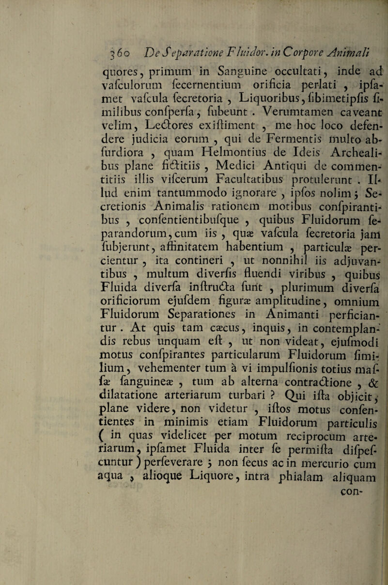 quores, primum in Sanguine occultati, inde ad vafculorum fecernentium orificia perlati , ipfa- met vafcula fecretoria , Liquoribus, fibimetipfis fi- milibus confperfa 5 fubeunt . Verumtamen caveant velim, LeCtores exiftiment , me hoc loco defen¬ dere judicia eorum , qui de Fermentis multo ab- furdiora , quam Helmontius de Ideis Archeali- bus plane fidtitiis , Medici Antiqui de commen¬ titiis illis vifcerum Facultatibus protulerunt , Il¬ lud enim tantummodo ignorare , ipfos nolim 5 Se¬ cretionis Animalis rationem motibus confpiranti- bus , confentientibufque , quibus Fluidorum fe- parandorum, cum iis, quas vafcula fecretoria jam fubjerunt, affinitatem habentium , particula per¬ cientur , ita contineri , ut nonnihil iis adjuvan¬ tibus , multum diverfis fluendi viribus , quibus Fluida diverfa inftruCta furit , plurimum diverfa orificiorum ejufdem figuras amplitudine, omnium Fluidorum Separationes in Animanti perfician¬ tur . At quis tam cascus, inquis, in contemplan¬ dis rebus unquam eft , ut non videat, ejufmodi motus confpirantes particularum Fluidorum fimi- lium, vehementer tum a vi impulfionis totius maf- fie fanguineas , tum ab alterna contractione , & dilatatione arteriarum turbari ? Qui ifta objicit, plane videre, non videtur , iftos motus confen- tientes in minimis etiam Fluidorum particulis ( in quas videlicet per motum reciprocum arte¬ riarum, ipfamet Fluida inter fe permifta difpef- cuntur ) perfeverare j non fecus ac in mercurio cum aqua , alioque Liquore, intra phialam aliquam con-