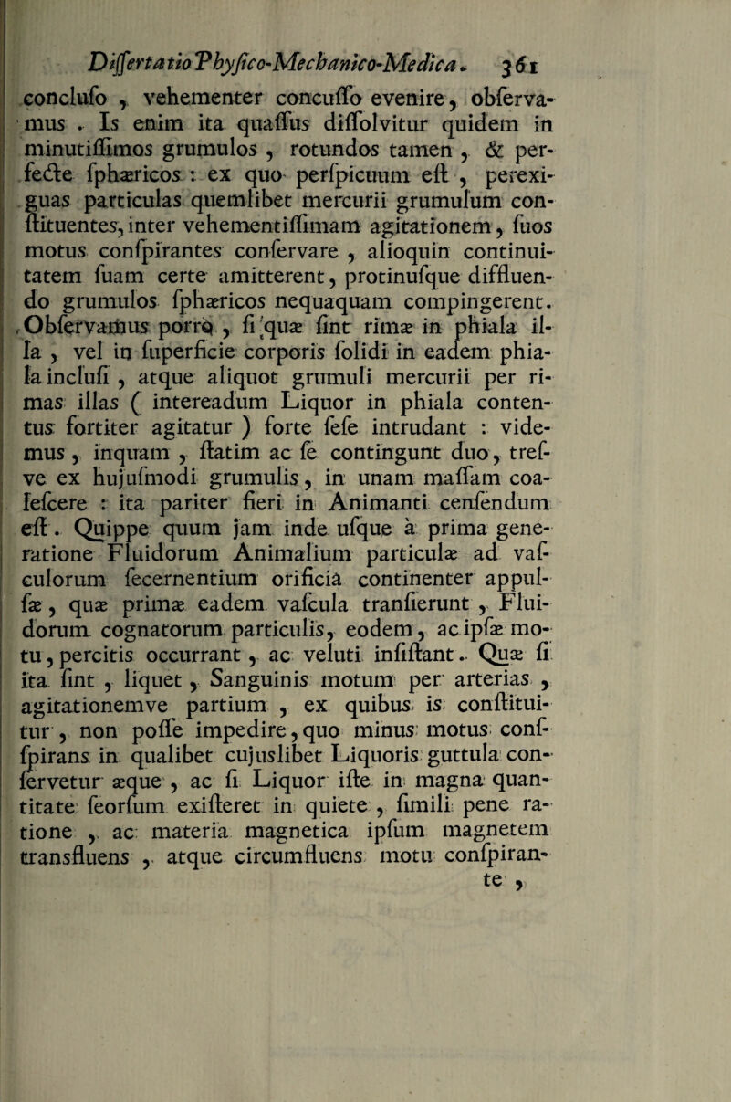 conclufo , vehementer concuffo evenire , obferva- mus . Is enim ita quaffus diffolvitur quidem in minutiffimos grumulos , rotundos tamen , & per- fe&e fphsericos : ex quo perfpicuum ett , perexi¬ guas particulas quemlibet mercurii grumulum con- ftltuentes, inter vehementiflimam agitationem , fuos motus confpirantes confervare , alioquin continui¬ tatem fuam certe amitterent, protinufque diffluen¬ do grumulos fphxricos nequaquam compingerent. . Obfervamus porris* , frqua? fint rimse in phiala il¬ la , vel in fuperficie corporis folidi in eadem phia¬ la inclufi , atque aliquot grumuli mercurii per ri¬ mas illas ( intereadum Liquor in phiala conten¬ tus: fortiter agitatur ) forte fefe intrudant : vide¬ mus , inquam , ftatim ac fe contingunt duo , tref- ve ex hujufmodi grumulis, in unam maffam coa- fefcere : ita pariter fieri in Animanti cenfendum efl . Quippe quum jam inde ufque a prima gene¬ ratione Fluidorum Animalium particulae ad vaf- culorum fecernentium orificia continenter appul- fie , quae primae eadem vafcula tranfierunt , Flui¬ dorum cognatorum particulis, eodem , ac ipfae mo¬ tu , percitis occurrant, ac veluti infiftant - Quse fi Ita fint , liquet, Sanguinis motum per arterias. , agitationemve partium , ex quibus, is conftitui- tur , non poffe impedire,quo minus motus conf- fpirans in qualibet cujuslibet Liquoris guttula con¬ fervetur seque , ac fi Liquor ifte in magna quan¬ titate: feorfum exifteret in quiete , fimilL pene ra¬ tione , ac materia magnetica ipfum magnetem transfluens , atque circumfluens motu confpiran- te ,