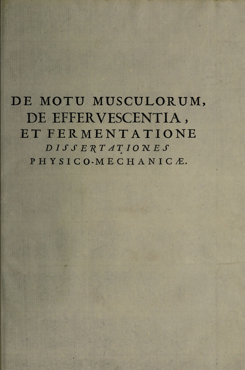 DE MOTU MUSCULORUM, DE EFFERVESCENTIA, ET FERMENTATIONE DISSESTJTIOUES P H Y S I C O-M E C H A N I C /E.