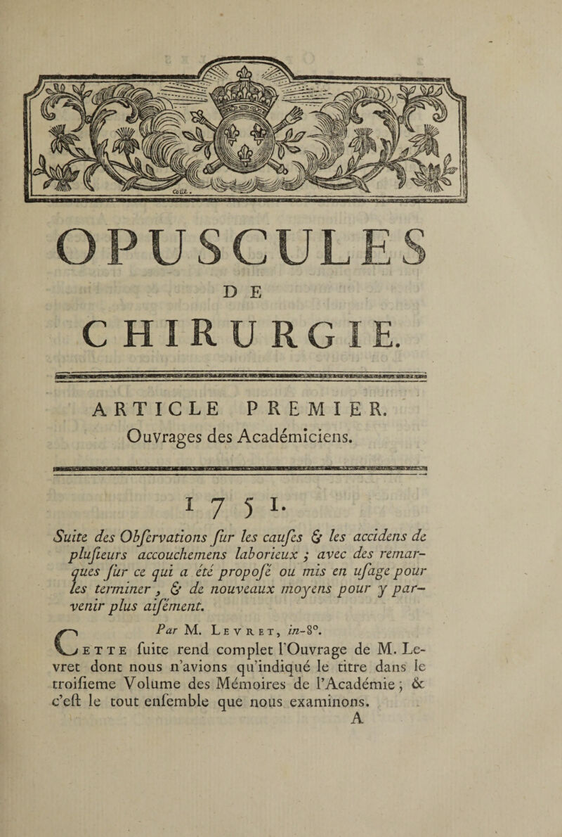 D E CHIRURGIE. mmm'i rmmwjZEE&&æ^JBæÊa»Æijfs&. skies -tavà ARTICLE PREMIER. Ouvrages des Académiciens. 17 5 1. Suite, des Obfervations fur les caufes & les accidens de plufieurs accouchemens laborieux ; avec des remar¬ ques fur ce qui a été propofé ou mis en ufage pour les terminer, £ de nouveaux moyens pour y par¬ venir plus aifément. CPar M. Le v R et, in-S°. et te fuite rend complet l'Ouvrage de M. Le- vret dont nous n’avions qu’indiqué le titre dans le troifieme Volume des Mémoires de l’Académie; 6c c’eft le tout enfemble que nous examinons. A