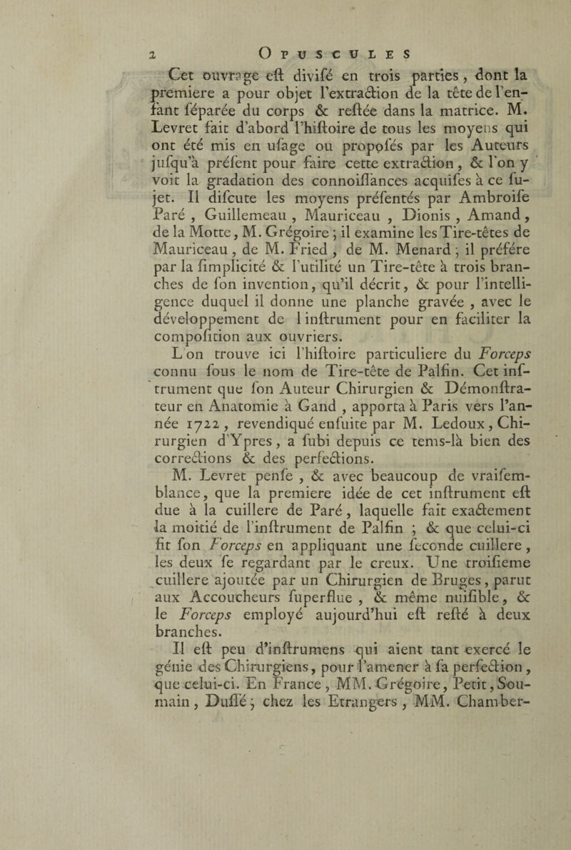 Cet ouvrage eft divifé en trois parties, dont la première a pour objet fextra&ion de la tête de ren¬ iant féparée du corps & reliée dans la matrice. M. Levret fait d’abord fhiftoire de tous les moyens qui ont été mis en ufage ou proposés par les Auteurs jufqu’a préfent pour faire cette extradion , & l'on y voit la gradation des connoiflances acquifes à ce fu- jet. Il difcute les moyens préfentés par Ambroife Paré , Guillemeau , Mauriceau , Dionis , Amand, de la Motte, M. Grégoire ; il examine les Tire-têtes de Mauriceau , de M. Fried , de M. Ménard • il préféré par la fimplicité & futilité un Tire-tête à trois bran¬ ches de fon invention, qu’il décrit, & pour fintelli- gence duquel il donne une planche gravée , avec le développement de 1 infiniment pour en faciliter la compofition aux ouvriers. L on trouve ici fhiftoire particulière du Forceps connu fous le nom de Tire-tête de Palfin. Cet inf- trument que fon Auteur Chirurgien & Démonftra- teur en Anatomie à Gand , apporta à Paris vers l’an¬ née 1722, revendiqué enfuite par M. Ledoux, Chi¬ rurgien d Ypres, a fubi depuis ce tems-là bien des corrections & des perfections. M. Levret penfe , & avec beaucoup de vraifem- bîance, que la première idée de cet infiniment eft due à la cuillère de Paré, laquelle fait exa&ement la moitié de finftrument de Palfin ; & que celui-ci fit fon Forceps en appliquant une fécondé cuillère, les deux fe regardant par le creux. Une troifieme cuillère ajoutée par un Chirurgien de Bruges, parut aux Accoucheurs fuperflue , & même nuifible, & le Forceps employé aujourd’hui eft refié à deux branches. Il eft peu d’infirumens qui aient tant exercé le génie des Chirurgiens, pour famener à fa perfection , que celui-ci. En France , MM. Grégoire, Petit,Sou- main , Duffé} chez les Etrangers, MM. Chamber-