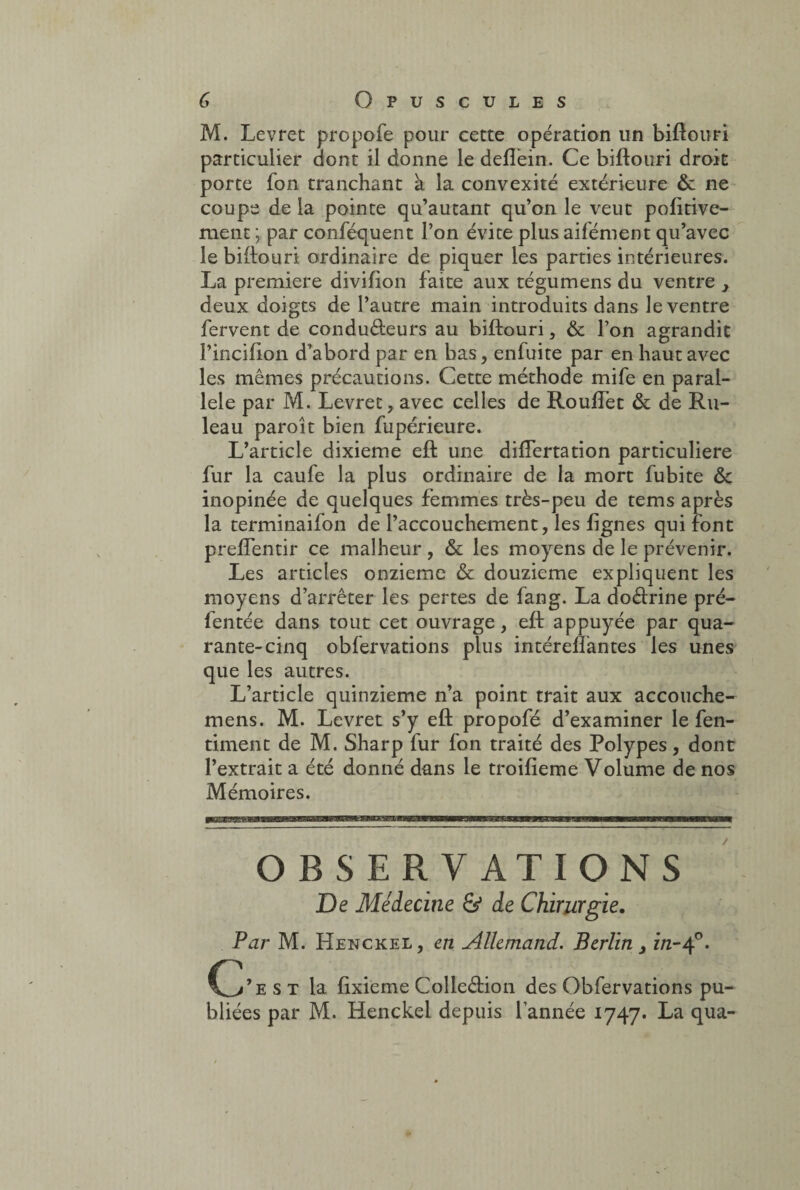 M. Levret propofe pour cette opération un biftouri particulier dont il donne le deflèin. Ce biftouri droit porte fon tranchant à la convexité extérieure ôc ne coupe de la pointe qu’autanr qu’on le veut pofitive- ment ; par conféquent l’on évite plus aifément qu’avec le biftouri ordinaire de piquer les parties intérieures. La première divifion faite aux tégumens du ventre } deux doigts de l’autre main introduits dans le ventre fervent de conducteurs au biftouri, & l’on agrandit l’incifton d’abord par en bas, enfuite par en haut avec les mêmes précautions. Cette méthode mife en paral¬ lèle par M. Levret, avec celles de Roulfet & de Ru- leau paroît bien fupérieure. L’article dixième eft une difîertation particulière fur la caufe la plus ordinaire de la mort fubite & inopinée de quelques femmes très-peu de tems après la terminaifon de l’accouchement, les lignes qui font prefîentir ce malheur, & les moyens de le prévenir. Les articles onzième & douzième expliquent les moyens d’arrêter les pertes de fang. La doftrine pré- fentée dans tout cet ouvrage, eft appuyée par qua¬ rante-cinq obfervations plus intéreflantes les unes que les autres. L’article quinzième n’a point trait aux accouche- mens. M. Levret s’y eft propofé d’examiner le fen- timent de M. Sharp fur fon traité des Polypes, dont l’extrait a été donné dans le troifieme Volume de nos Mémoires. OBSERVATIONS De Médecine & de Chirurgie. Par M. Henckel, en Allemand. Berlin s in-tf. Ç/est la ftxieme Colleftion des Obfervations pu¬ bliées par M. Henckel depuis l’année 1747. La qua-