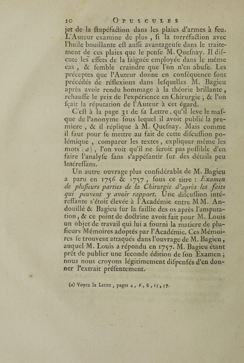 jet de la ftupéfa&ion dans les plaies d’armes à feu. L’Auteur examine de plus , fi la torréfaétion avec l’huile bouillante eft aulli avantageufe dans le traite¬ ment de ces plaies que le penfe M. Quefnay. Il dif— cote les effets de la faignée employée dans le même cas , & femble craindre que l’on n’en abufe. Les préceptes que l’Auteur donne en conféquence font précédés de réflexions dans lefquelles M. Bagieu après avoir rendu hommage à la théorie brillante , rehaufïè le prix de l’expérience en Chirurgie ; & l’on fçait la réputation de l’Auteur à cet égard. C'eff à la page 31 de fa Lettre, qu’il leve le maf- que de l’anonyme fous lequel il avoit publié la pre¬ mière , & il réplique à M. Quefnay. Mais comme 11 faut pour fe mettre au fait de cette difcufîion po¬ lémique , comparer les textes , expliquer même les mots Ka) , l’on voit qu’il 11e feroit pas pofîible d’en faire l’analyfe fans s’appéfantir fur des détails peu întéreffans. Un autre ouvrage plus confidérable de M. Bagieu a paru en 1756 & 1757,, fous ce titre : Examen de plujieurs parties de la Chirurgie d’après les faits qui peuvent y avoir rapport. Une difcufîion inté- refîante s’étoit élevée à l’Académie entre MM. An- douillé & Bagieu fur la faillie des os après l’amputa¬ tion, & ce point de doêfrine avoit fait pour M. Louis un objet de travail qui lui a fourni la matière de plu- fieurs Mémoires adoptés par l’Académie. Ces Mémoi¬ res fe trouvent attaqués dans l’ouvrage de M. Bagieu , auquel M. Louis a répondu en 1757. M. Bagieu étant prêt de publier une fécondé édition de fon Examen ; nous nous croyons légitimement difpenfés d’en don¬ ner l’extrait préfentement. {a) Voyez la Lettre , pages 4 , 6,8,15,57.