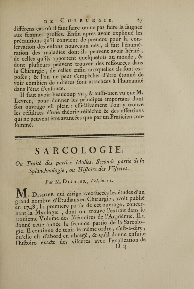 différens cas où il faut faire ou ne pas faire la faignée aux femmes grolfes. Enfin après avoir expliqué les précautions qu’il convient de prendre pour la con- fervation des enfans nouveaux nés , il fait. 1 enuniL- ration des maladies dont ils peuvent avoir heiite , de celles qu’ils apportent quelquefois au monde, ôc dont plufieurs peuvent trouver des refiouices dans la Chirurgie , de celles enfin auxquelles ils font ex- pofés j ôc l’on ne peut s’empêcher d etre étonné de voir combien de miferes font attachées a 1 humanité dans l’état d’enfance. Il faut avoir beaucoup vu , ôcauffi-bien vu queM. Levret, pour donner les principes importans dont fon ouvrage eft plein '. effectivement 1 on y trouve les réfultats d’une théorie rerléchie ôc des affeitions qui ne peuvent être avancées que par un Praticien con- foramé. SARCOLOGIE, Ou Traité, des parties Molles. Seconde partie de la Splanchnologie , ou Hijloire des Vifceres. Par M. D1 S d 1 eR, Vol. in-il. M. Disdier qui dirige avec fuccès les etudes d un o-rand nombre d’Etudians en Chirurgie , avoit publie en 1748 , la première partie de cet ouvrage , concer- nant it Myofogic , donc on trouve l’extrait dans le troifteme Volume des Mémoires de 1 Academie. lia donné cette année la fécondé parue de la Sarcolo- °-ie. Il continue de tenir le même ordre, c elt-a-dire, qu’elle eft d’abord en abrégé, & qu’il donne enftute fhiftoire exafte des vifceres avec 1 explication de D ij