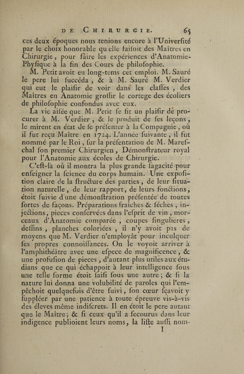 ces deux époques nous tenions encore à l’Univerfité par le choix honorable quelle faifoit des Maîtres en Chirurgie, pour faire les expériences d’Anatomie- Phyfique à la fin des Cours de philofophie. M. Petit avoit eu long-tems cet emploi. M. Sauré le pere lui f accéda , & à M. Sauré M. Verdier qui eut le plaifir de voir dans les clafîes , des Maîtres en Anatomie groliir le cortege des écoliers de philofophie confondus avec eux. La vie ailée que M. Petit fe fit un plaifir de pro¬ curer à M. Verdier , & le produit de fe s leçons, le mirent en état Je 1e préfenter à la Compagnie , où il fut reçu Maître en 1714. L’année fuivante , il fut nommé par le Roi, fur la préfentation de M. Marefi- chal fon premier Chirurgien, Démonftrateur royal pour l’Anatomie aux écoles de Chirurgie. C’eft-là où il montra la plus grande lagacité pour enfeigner la fcience du corps humain. Une expofi- tion claire de la ftruéture des parties , de leur fitua- tion naturelle, de leur rapport, de leurs fonctions, étoit fuivie d’une démonftration préfentée de toutes fortes de façons. Préparations fraîches & féches , in¬ jections, pièces confervées dans l’elprit de vin , mor¬ ceaux d’Anatomie comparée , coupes fingulieres , delïins , planches coloriées , il n’y avoit pas de moyens que M. Verdier n’employât pour inculquer fies propres connoilfances. On le voyoit arriver à l’amphithéâtre avec une efpece de magnificence, & une profufion de pièces , d’autant plus utiles aux étu- dians que ce qui échappoit à leur intelligence fous une telle forme étoit fiaifi fous une autre ; & fi la nature lui donna une volubilité de paroles qui l’em- pêchoit quelquefois d’être fuivi, fon cœur fçavoit y fuppléer par une patience à toute épreuve vis-à-vis des éleves même indiferets. Il en étoit le pere autant que le Maître ; & fi ceux qu’il a fecourus dans leur indigence publioient leurs noms, la lifte aufii nom-