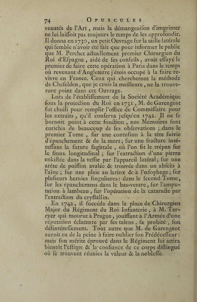 veautés de l’Art, mais la démangeaifon d’imprimer ne lui laiffoitpas toujours le temps de les approfondir. Il donna en 1730, un petit Ouvrage fur la taille latérale qui femble n’avoir été fait que pour informer le public que M. Perchet actuellement premier Chirurgien du Roi d’Efpagne , aidé de fes confeils , avoit ellayé le premier de faire cette opération à Paris dans le temps où revenant d’Angleterre j’étois occupé à la faire re¬ vivre en France. Ceux qui chercheront la méthode de Chefelden, que je crois la meilleure, ne la trouve¬ ront point dans cet Ouvrage. Lors de l’établiffement de la Société Académique fous la protection du Roi en 1731 > M. deGarengeot fut choifi pour remplir l’office de Commiffaire pour les extraits , qu’il conferva jufqu’en 1742. Il ne fe bornoit point à cette fonction , nos Mémoires font enrichis de beaucoup de fes obfervations ; dans le premier Tome , fur une contufion à la tête fuivie d'épanchement & de la mort; fur une fraéture inté- reffant la future fagittale , où l’on fit le trépan fur le finus longitudinal ; fur l’extraêtion d’une pierre enkiftée dans la veffie par l’appareil latéral ; fur une arête de poiffon avalée & trouvée dans un abfcès à l’aine ; fur une plaie au larinx & à l’œfophage ; fur plufieurs hernies fingulieres : dans le fécond Tome, fur les épanchemens dans le bas-ventre, fur l’ampu¬ tation à lambeau , fur l’opération de la cataraéte par l’extraétion du cryftallin. En 1742, il fuccéda dans la place de Chirurgien Major du Régiment du Roi Infanterie, à M. Ter- ryer qui mourut à Prague , jouiffantà l’Armée d’une réputation éclatante par fes talens , fa probité , fon défintérefî’ement. Tout autre que M. de Garengeot auroit eu de la peine à faire oublier fon Prédécefîéur : mais fon mérite éprouvé dans le Régiment lui attira bientôt l’eftime & la confiance de ce corps diffingué où fe trouvent réunies la valeur & la noblefTe.