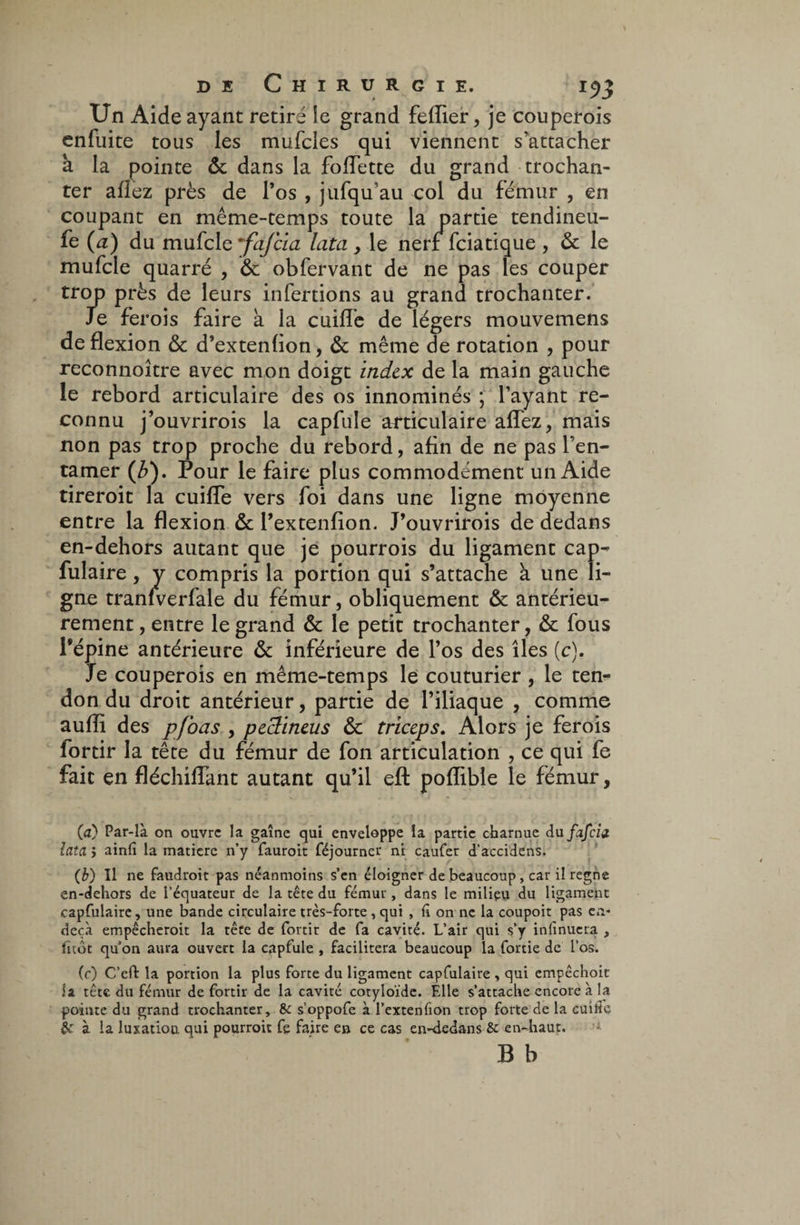 Un Aide ayant retiré le grand feflier, je couperois enfuite tous les mufcles qui viennent s’attacher à la pointe & dans la fodette du grand trochan¬ ter allez près de l’os , jufqu’au col du fémur , en coupant en même-temps toute la partie tendineu¬ se (a) du mufcle ~fafcia lata , le nerf fciatique , & le mufcle quarré , & obfervant de ne pas les couper trop près de leurs infertions au grand trochanter. Je ferois faire à la cuifle de légers mouvemens de flexion & d’extenlion, & même de rotation , pour reconnoître avec mon doigt index de la main gauche le rebord articulaire des os innommés ; l’ayant re¬ connu j’ouvrirois la capfule articulaire aflez, mais non pas trop proche du rebord, afin de ne pas l’en¬ tamer (b). Pour le faire plus commodément un Aide tireroit la cuifle vers foi dans une ligne moyenne entre la flexion & l’extenfion. J’ouvrirois de dedans en-dehors autant que je pourrois du ligament cap- fulaire, y compris la portion qui s’attache à une li¬ gne traniverfale du fémur, obliquement & antérieu¬ rement , entre le grand & le petit trochanter, & fous l’épine antérieure & inférieure de l’os des îles (c). Je couperois en même-temps le couturier , le ten¬ don du droit antérieur, partie de l’iliaque , comme aufli des pfoas , peclineus & triceps. Alors je ferois fortir la tête du fémur de fon articulation , ce qui fe fait en fléchiflant autant qu’il efl: pofïible le fémur, (a) Par-là on ouvre la gaîne qui enveloppe la partie charnue du fafciz lata j ainfi la matière n’y fauroit réjourner ni caufer d'accidens. (b) Il ne faudroit pas néanmoins s’en éloigner de beaucoup, car il régné en-dehors de l’équateur de la tête du fémur, dans le milieu du ligament capfulaire, une bande circulaire très-forte , qui , h on ne la coupoit pas en- deçà empêcheroit la tête de fortir de fa cavité. L’air qui s’y infinuera , fitôt quon aura ouvert la capfule , facilitera beaucoup la fortie de l’os. (c) C’eft la portion la plus forte du ligament capfulaire , qui empêchoit la tête du fémur de fortir de la cavité cotyloïde. Elle s’attache encore à la pointe du grand trochanter, 8c s’oppofe à l’extenfion trop forte de la cuiiie & à la luxation, qui pourroit fe faire e» ce cas en-dedans & en-haut. B b