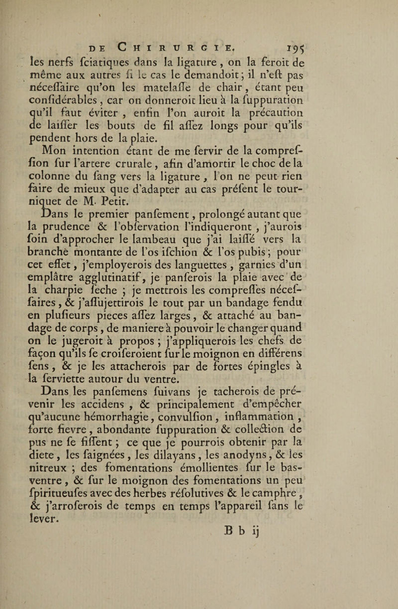 les nerfs fciatiques dans la ligature , on la feroit de même aux autres fi le cas le demandoit ; il n’eft pas nécelfaire qu’on les matelalle de chair, étant peu confidérables , car on donneroit lieu à la fuppuration qu’il faut éviter , enfin l’on auroit la précaution de laifïër les bouts de fil allez longs pour qu’ils pendent hors de la plaie. Mon intention étant de me fervir de la compref- fïon fur fartere crurale , afin d’amortir le choc de la colonne du fang vers la ligature, I on ne peut rien faire de mieux que d’adapter au cas préfent le tour¬ niquet de M- Petit. Dans le premier panfement, prolongé autant que la prudence & l’obfervation l’indiqueront , j’aurois foin d’approcher le lambeau que j’ai lailfé vers la branché montante de l’os ifchion & l’os pubis ; pour cet effet, j’employerois des languettes, garnies d’un emplâtre agglutinatif, je panferois la plaie avec de la charpie lèche ; je mettrois les comprelfes nécef- faires, & j’alfujettirois le tout par un bandage fendu en plufieurs pièces alfez larges, & attaché au ban¬ dage de corps , de maniéré à pouvoir le changer quand on le jugeroit à propos ; j’appliquerois les chefs de façon qu’ils fe croiferoient furie moignon en dilférens fens, & je les attacherois par de fortes épingles a la ferviette autour du ventre. Dans les panfemens fuivans je tacherois de pré¬ venir les accidens , & principalement d’empêcher qu’aucune hémorrhagie, convulfion , inflammation , forte fievre, abondante fuppuration & colleétion de pus ne fe filfent ; ce que je pourrois obtenir par la diete , les faignées , les dilayans , les anody ns, & les nitreux ; des fomentations émollientes fur le bas- ventre , & fur le moignon des fomentations un peu fpiritueufes avec des herbes réfolutives & le camphre s & j’arroferois de temps en temps l’appareil fans le lever. B b ij