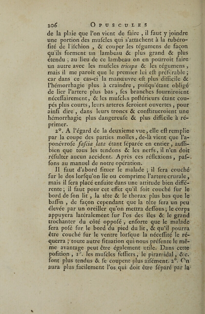 de la plaie que l’on vient de faire , il faut y joindre une portion des mufcles qui s’attachent à la tubéro- fité de 1 ifchion , & couper les tégumens de façon qu ils forment un lambeau ôc plus grand & plus étendu ; au lieu de ce lambeau on en pourroit faire un autre avec les mufcles triceps & les tégumens , mais il me paroît que le premier lui eft préférable; car dans ce cas-ci la manœuvre eft plus difficile &c l’hémorrhagie plus à craindre , puilqu'étant obligé de lier l’artere plus bas , fes branches fourniroient néceffairement, de les mufcles poftérieurs étant cou¬ pés plus courts, leurs arteres feroient ouvertes , pour ainfi dire , dans leurs troncs & conftitueroient une hémorrhagie plus dangereufe ôc plus difficile à ré¬ primer. 2°. A l’égard de la deuxieme vue, elle eft remplie par la coupe des parties molles, de-là vient que l’a- ponévrofe fafcia lata étant féparée en entier, aufli- bien que tous les tendons ôc les nerfs, il n’en doit réfulter aucun accident. Après ces réflexions, paf-. fons au manuel de notre opération. Il faut d’abord fituer le malade ; il fera couché fur le dos lorfqu’on lie ou comprime l’artere crurale, mais il fera placé enfuite dans une attitude bien diffé¬ rente ; il faut pour cet effet qu’il foit couché fur le bord de fon lit , la tête & le thorax plus bas que le baffin , de façon cependant que la tête fera un peu élevée par un oreiller qu’on mettra deffous ; le corps appuyera latéralement fur l’os des îles & le grand trochanter du côté oppofé , enforte que le malade fera pofé fur le bord du pied du lit, & qu’il pourra être couché fur le ventre lorfque la néceffité le ré- querra ; toute autre fituation qui nous préfente le mê¬ me avantage peut être également utile. Dans cette pofition , i°. les mufcles feflîers, le piramidal, &c. font plus tendus ôc fe coupent plus aifément. 2°. On aura plus facilement l’os qui doit être féparé par la