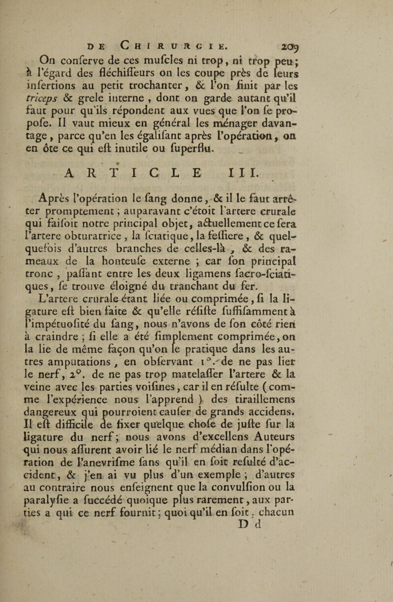 On conferve de ces mufcles ni trop, ni trop peu ; à 1 egard des fléchifteurs 011 les coupe près de leurs infertions au petit trochanter, & l’on finit par les triceps & grele interne , dont on garde autant qu’il faut pour qu'ils répondent aux vues que l’on fe pro- pofe. 11 vaut mieux en général les manager davan¬ tage , parce qu’en les égalifant après l’opération, on en ôte ce qui eft inutile ou fuperflu. ARTICLE III. Après l’opération le fang donne, & il le faut arrê¬ ter promptement ; auparavant c’étoit l artere crurale qui faifoit notre principal objet, a&uellement ce fera l’artere obturatrice, la fcia tique, la felliere , & quel¬ quefois d’autres branches de celles-là , & des ra¬ meaux de la honteufe externe ; car fon principal tronc , pafiant entre les deux ligamens facro-fciati- ques, fe trouve éloigné du tranchant du fer. L’artere crurale^tant liée ou comprimée, fi la li¬ gature eft bien faite & qu’elle rélifte fuffifamment à l’impétuolité du fang, nous n’avons de fon côté rien à craindre ; li elle a été fimplement comprimée,on la lie de même façon qu’on le pratique dans les au¬ tres amputations, en obfervant i°.'de ne pas lier le nerf, 20. de ne pas trop matelafler l’artere & la veine avec les parties voifines, car il en réfulte ( com¬ me l’expérience nous l’apprend ) des tiraillemens dangereux qui pourroient caufer de grands accidens. Il eft difficile de fixer quelque chofe de jufte fur la ligature du nerf ; nous avons d’excellens Auteurs qui nous afturent avoir lié le nerf médian dans l’opé¬ ration de l’anevrifme fans qu’il en foit refulté d’ac¬ cident , & j’en ai vu plus d’un exemple ; d’autres au contraire nous enfeignent que la convulfion ou la paralyfie a fuccédé quoique plus rarement, aux par¬ ties a qui ce nerf fournit; quoiqu’il en foit. chacun D d