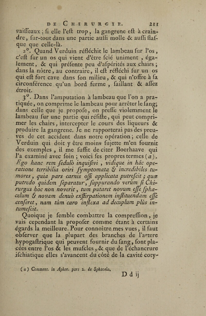 vaiffeaux ; fi elle l’eft trop, la gangrené eft a crain¬ dre, fur-tout dans une partie aulfi molle & aulliflaf- que que celle-là. 2°. Quand Verduin réfléchit le lambeau fur l’os, c’eft fur un os qui vient d’être fcié uniment , éga¬ lement, & qui préfente peu d’afpérités aux chairs ; dans la nôtre, au contraire, il eft réfléchi fur un os qui eft fort cave dans fon milieu, & qui n’offre à fa circonférence qu’un bord ferme , faillant & allez étroit. 3°. Dans l’amputation à lambeau que Ton a pra¬ tiquée , on comprime le lambeau pour arrêter le fang; dans celle que je propofe, on prefle violemment le lambeau fur une partie qui réfifte, qui peut compri¬ mer les chairs, intercepter le cours des liqueurs & produire la gangrené. Je ne rapporterai pas des preu¬ ves de cet accident dans notre opération ; celle de Verduin qui doit y être moins fujette m’en fournit des exemples , il me fuflit de citer Boerhaave qui l’a examiné avec foin ; voici fes propres termes (a). F go hanc rem fedulo inquifivi , vidique in hâc ope- ratione terribilia oriri fymptomata & incredibiles tu- mores , quia pars carnis ojji applicata putrefcit ; quœ putredo quidem feparatur, fuppurando verîini fi Chi- rurgus hoc non noverit, tum putaret novum ejfe fpha- celum & novam denuo exflirpationem inftituendam ejfc £enferet, nam tum caro inflexa ad decuplum plus in- tumefcit. Quoique je femble combattre la comprefîion, je vais cependant la propofer comme étant à certains égards la meilleure. Pour connoître mes vues, il faut obferver que la plupart des branches de l’artere hypogaftrique qui peuvent fournir du fang , font pla¬ cées entre l’os & les mufcles que de l’échancrure jfchiatique elles s’avancent du côté de la cavité coty- ( a ) Comment, in Aphor. pars z. de Sphacelo. D d ij