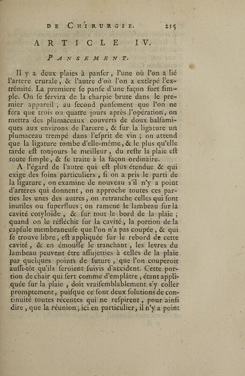 2I'j ARTICLE PANSEMENT. I V. Il y a deux plaies à panfer, Tune où l’on a lié l’artere crurale, & l’autre d’où Ton a extirpé l’ex¬ trémité. La première fe panfe d’une façon fort fim- ple. On fe fervira de la charpie brute dans le pre¬ mier appareil ; au fécond panfement que l’on ne fera que trois ou quatre jours après l’opération, on mettra des plumaceaux couverts de doux ballami- ques aux environs de l’artere, & fur la ligature un plumaceau trempé dans l’efprit de vin ; on attend que la ligature tombe d’elle-même, & le plus qu’elle tarde eft toujours le meilleur , du refte la plaie eft toute fimple, & fe traite à la façon ordinaire. A l’égard de l’autre qui eft plus étendue & qui exige des foins particuliers , fi on a pris le parti de la ligature, on examine de nouveau s’il n’y a point d’arteres qui donnent, on approche toutes ces par¬ ties les unes des autres, on retranche celles qui font inutiles ou fuperflues ; on ramene le lambeau fur la cavité cotyloïde , & fur tout le bord de la plaie ; quand on le réfléchit fur la cavité , la portion de la capfule membraneufe que l’on n’a pas coupée , & qui fe trouve libre, eft appliquée fur le rebord de cette cavité , ôc en émoulfe le tranchant , les levres du lambeau peuvent être affujetties a celles de la plaie par quelques points de future , que l’on couperoit aufli-tôt qu’ils feroient fuivis d’accident. Cette por¬ tion de chair qui fert comme d’emplâtre , étant appli¬ quée fur la plaie , doit vraifemblablement s’y coller promptement, puifque ce font deux folutionsde con¬ tinuité toutes récentes qui ne refpirent, pour ainft dire , que la réunion ; ici en particulier, il n’y a point \