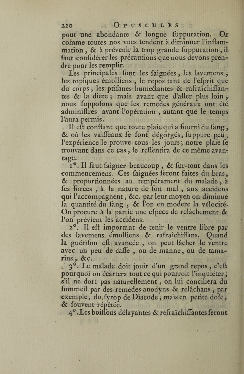 pour une abondante & longue fuppuration. Or comme toutes nos vues tendent à diminuer l’inflam¬ mation , & à prévenir la trop grande fuppuration , il faut confidérer les précautions que nous devons pren¬ dre pour les remplir. Les principales font les faignées, les lavemens , les topiques émolliens , le repos tant de l’efprit que du corps, les ptifanes humeéiantes & rafraîchiflan- tes & la diete ; mais avant que d’aller plus loin t nous fuppofons que les remedes généraux ont été adminiftrés avant l’opération , autant que le temps l’aura permis. Il efl confiant que toute plaie qui a fourni du fang, & où les vaifleaux fe font dégorgés, fuppure peu, l’expérience le prouve tous les jours; notre plaie fe trouvant dans ce cas, fe reffentira de ce même avan¬ tage. i°. Il faut faigner beaucoup , & fur-tout dans les commencemens. Ces faignées feront faites du bras, & proportionnées au tempérament du malade, à fes forces , à la nature de fon mal , aux accidens qui l’accompagnent, &c. par leur moyen on diminue la quantité du fang , & l’on en modéré la vélocité» On procure à la partie une efpece de relâchement & l’on prévient les accidens. 2°. Il efl: important de tenir le ventre libre par des lavemens émolliens & rafraîchiffans. Quand la guérifon efl avancée , on peut lâcher le ventre avec un peu de calfe , ou de manne, ou de tama¬ rins, &c. > f 3°. Le malade doit jouir d’un grand repos, c’eft pourquoi on écartera tout ce qui pourroit l’inquiéter; s’il ne dort pas naturellement, on lui conciliera du fommeil par des remedes anodyns & relâchans , par exemple, du.fyrop deDiacode; mais en petite dofe, & fouvent répétée. 4°.Les boilfons délayantes & refraîchillantes feront