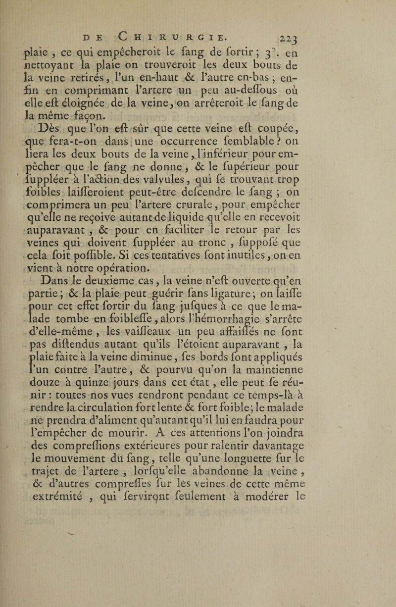 plaie , ce qui empêcheroit le fang de forcir ; 3°- en nettoyant la plaie on trouveroit les deux bouts de la veine retirés, l’un en-haut &. l’autre en-bas • en¬ fin en comprimant l’artere un peu au-deffous où elleeft éloignée de la veine, 011 arrêteroit le fang de la même façon. Dès que l’on efl sûr que cette veine eft coupée, que fera-t-on dans une occurrence femblable ? on liera les deux bouts de la veine y l'inférieur pour em¬ pêcher que le fang ne donne, & le fupérieur pour luppléer à l’affion des valvules, qui fe trouvant trop foibles laifferoient peut-être defcendre le fang ; on comprimera un peu Partere crurale, pour empêcher qu’elle ne reçoive autant de liquide qu’elle en recevoir auparavant , &c pour en faciliter le retour par les veines qui doivent fuppléer au tronc , fuppofé que cela foit poflible. Si ces tentatives font inutiles, on en vient a notre opération. Dans le deuxieme cas, la veine n’eft ouverte qu’en partie ; & la plaie peut guérir fans ligature ; on laiffe pour cet effet fortir du fang jufques à ce que le ma¬ lade tombe en foibleffe , alors l'hémorrhagie s’arrête d’elle-même , les vaiffeaux un peu affaiffés 11e font pas diftendus autant qu’ils l’étoient auparavant , la plaie faite k la veine diminue, fes bords font appliqués l’un contre l’autre, & pourvu qu’on la maintienne douze à quinze jours dans cet état , elle peut fe réu¬ nir : toutes nos vues tendront pendant ce temps-lk à rendre la circulation fort lente & fort foible; le malade ne prendra d’aliment qu’autant qu’il lui en faudra pour l’empêcher de mourir. A ces attentions l’on joindra des comprenions extérieures pour ralentir davantage le mouvement du fang, telle qu’une longuette fur le trajet de l’artere , lorfqu’elle abandonne la veine , & d’autres compreffes fur les veines.de cette même extrémité , qui fervirqnt feulement à modérer le