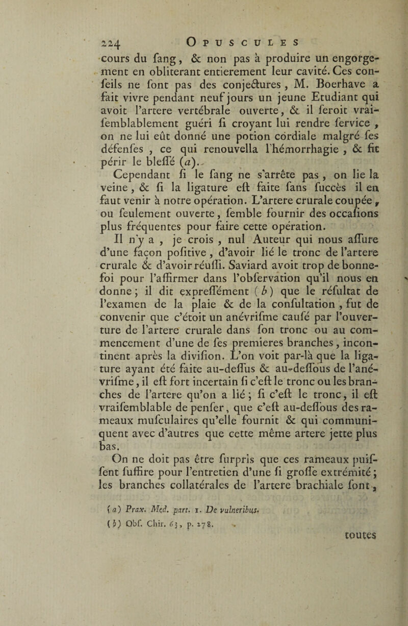 cours du fang, & non pas à produire un engorge¬ ment en oblitérant entièrement leur cavité. Ces con- feils ne font pas des conjeétures , M. Boerhave a fait vivre pendant neuf jours un jeune Etudiant qui avoit l’artere vertébrale ouverte, & il feroit vrai- femblablement guéri fi croyant lui rendre fervice , on ne lui eût donné une potion cordiale malgré fes défenfes , ce qui renouvella l’hémorrhagie , & fit périr le bielle (a).^ Cependant fi le fang ne s’arrête pas , on lie la veine, & fi la ligature eft faite fans fuccès il en faut venir à notre opération. L’artere crurale coupée r ou feulement ouverte, femble fournir des occafions plus fréquentes pour faire cette opération. Il n’y a , je crois , nul Auteur qui nous allure d’une façon pofitive , d’avoir lié le tronc de l’artere crurale & d’avoir réulîi. Saviard avoit trop de bonne- foi pour l’affirmer dans l’obfervation qu’il nous en donne ; il dit çxpreffiément ( b ) que le réfultat de l’examen de la plaie & de la confultation , fut de convenir que c’étoit un anévrifme caufé par l’ouver¬ ture de l’artere crurale dans fon tronc ou au com¬ mencement d’une de fes premières branches, incon¬ tinent après la divifion. L’on voit par-là que la liga¬ ture ayant été faite au-delfus & au^deffous de l’ané- vrifme, il eft fort incertain fi c’eft le tronc ou les bran¬ ches de l’artere qu’on a lié ; fi c’eft le tronc, il eft vraifemblable de penfer, que c’eft au-delfous des ra¬ meaux mufculaires qu’elle fournit & qui communi¬ quent avec d’autres que cette même artere jette plus bas. On ne doit pas être furpris que ces rameaux puif- fent fuffire pour l’entretien d’une fi groffe extrémité ; les branches collatérales de l’artere brachiale font . (a) Prax. Mçd. part. i. De vulneribus- (b) Obf. Chir. 63, p. 178. toutes