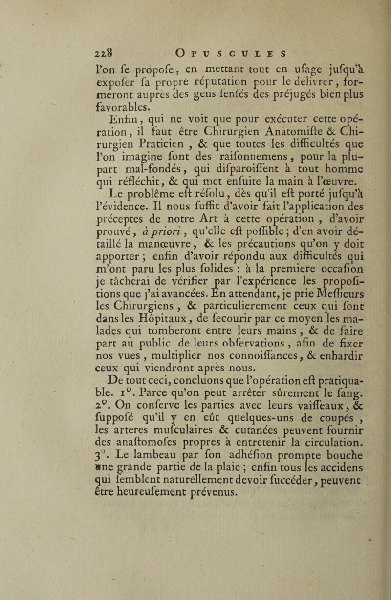 l’on fe propofe, en mettant tout en ufage jufqu’h expofer fa propre réputation pour le déli\ rer, for¬ meront auprès des gens lenfés des préjugés bien plus favorables. Enfin, qui ne voit que pour exécuter cette opé¬ ration , il faut être Chirurgien Anatomifle & Chi¬ rurgien Praticien , & que toutes les difficultés que l’on imagine font des raifonnemens, pour la plu¬ part mal-fondés, qui difparoiffient à tout homme qui réfléchit, & qui met enfuite la main à l’œuvre. Le problème eft rélolu, dès qu’il eft porté jufqu’à l’évidence. Il nous fuffit d’avoir fait l’application des préceptes de notre Art à cette opération , d’avoir prouvé, à priori, qu’elle efl poffible; d’en avoir dé¬ taillé la manœuvre, & les précautions qu’on y doit apporter ; enfin d’avoir répondu aux difficultés qui m’ont paru les plus folides : à la première occafion je tâcherai de vérifier par l’expérience les proposi¬ tions que j’ai avancées. En attendant, je prie Meilleurs les Chirurgiens , & particulièrement ceux qui font dans les Hôpitaux, de fecourir par ce moyen les ma¬ lades qui tomberont entre leurs mains , & de faire part au public de leurs obfervations , afin de fixer nos vues , multiplier nos connoiflances , & enhardir ceux qui viendront après nous. De tout ceci, concluons que l’opération eft pratiqua- ble. i°. Parce qu’on peut arrêter sûrement le fang. 2°. On conferve les parties avec leurs vaiffieaux, & fuppofé qu’il y en eût quelques-uns de coupés , les arteres mufculaires & cutanées peuvent fournir des anaftomofes propres à entretenir la circulation. 3°. Le lambeau par fon adhéfion prompte bouche une grande partie de la plaie ; enfin tous les accidens qui fèmblent naturellement devoir fuccéder, peuvent être heureufement prévenus.