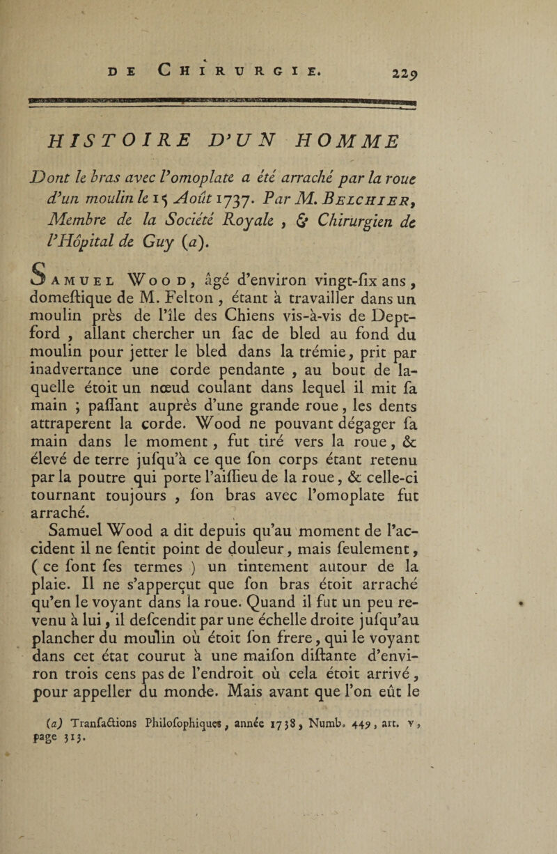 HISTOIRE D3 U N HOMME Dont le bras avec V omoplate a été arraché parla roue d3un moulin le 15 Août 1737. Par M, Belchier, Membre de la Société Royale , & Chirurgien de VHôpital de Guy (a). Samuel W o o d , âgé d’environ vingt-fix ans , domeflique de M. Felton , étant à travailler dans un moulin près de l’île des Chiens vis-à-vis de Dept- ford , allant chercher un fac de bled au fond du moulin pour jetter le bled dans la trémie, prit par inadvertance une corde pendante , au bout de la¬ quelle étoit un nœud coulant dans lequel il mit fa main ; palfant auprès d’une grande roue, les dents attrapèrent la corde. Wood ne pouvant dégager fa main dans le moment, fut tiré vers la roue, ôc élevé de terre jufqu’à ce que fon corps étant retenu parla poutre qui porte l’aiflieu de la roue, & celle-ci tournant toujours , fon bras avec l’omoplate fut arraché. Samuel Wood a dit depuis qu’au moment de l’ac¬ cident il ne fentit point de douleur, mais feulement, ( ce font fes termes ) un tintement autour de la plaie. Il ne s’apperçut que fon bras étoit arraché qu’en le voyant dans la roue. Quand il fut un peu re¬ venu à lui, il defeendit par une échelle droite jufqu’au plancher du moulin où étoit fon frere, qui le voyant dans cet état courut à une maifon diftante d’envi¬ ron trois cens pas de l’endroit où cela étoit arrivé, pour appeller du monde. Mais avant que l’on eût le (a) Tranfattions Philofophicjues, année 1758, Numb. 44?, art. v, page 313.