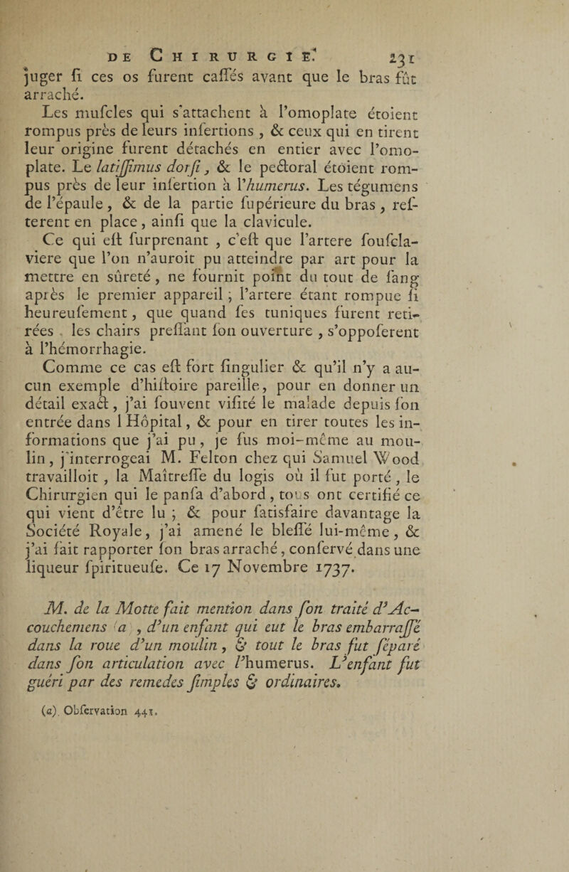 juger 11 ces os furent caffés avant que le bras fût arraché. Les mufcles qui s'attachent a l’omoplate étoient rompus près de leurs infertions , & ceux qui en tirent leur origine furent détachés en entier avec l’omo¬ plate. Le latiffmus doî fi, & le peèforal étoient rom¬ pus près de leur infertion à Yhumerus. Les tégumens de l’épaule, & de la partie fupérieure du bras , ref- terent en place, ainfi que la clavicule. Ce qui eff furprenant , c eft que l’artere foufcîa- viere que l’on n’auroit pu atteindre par art pour la mettre en sûreté , ne fournit point du tout de fang après le premier appareil, l’artere étant rompue fi heureufement, que quand fes tuniques furent reti¬ rées les chairs preflant fon ouverture , s’oppoferent à l’hémorrhagie. Comme ce cas eft fort fingulier & qu’il n’y a au¬ cun exemple d’hiifoire pareille, pour en donner un détail exaèt, j’ai fouvent vifité le malade depuis fon entrée dans 1 Hôpital, & pour en tirer toutes les in¬ formations que j’ai pu, je fus moi-même au mou¬ lin, j interrogeai M. Felton chez qui Samuel Wood travailloit , la MaîtrefFe du logis où il fut porté , le Chirurgien qui le pan fa d’abord , tous ont certifié ce qui vient d’être lu ; & pour fatisfaire davantage la Société Royale, j’ai amené le bleffé lui-même, & j’ai fait rapporter fon bras arraché , confervé dans une liqueur fpiritueufe. Ce 17 Novembre 1737. M. de la Motte fait mention dans fon traité d3Ac- couchemens (a , d’un enfant qui eut le bras embarrajfé dans la roue d'un moulin, & tout le bras fut féparé dans fon articulation avec Fhumerus. L'enfant fut guéri par des remedes fimples & ordinaires• (a). Obfervation 44*.