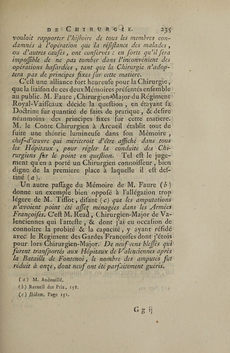 de Cuir u r g i e, 235 vouloit rapporter l'hifioire de tous les membres con¬ damnés à Vopération que la réfifiance des malades , ou d'autres caufes > ont conferves : en forte qu’il fera, impofjible de ne pas tomber dans l'inconvénient des opérations hafardées , tant que la Chirurgie n'adop¬ tera pas de principes fixes fur cette matière. C’eft une alliance fort heureufe pour la Chirurgie, *[ue la liaifon de ces deux Mémoires préfentés enfemble au public. M. Faure , Chirurgien^Major du Régiment Royal-Vailîeaux décide la queftion , en étayant la Doéfrine fur quantité de faits de pratique , & defire néanmoins des principes fixes fur cette matière. M. le Conte Chi rurgien à Arcueil établit tout de fuite une théorie lumineufe dans fon Mémoire , chef-d'œuvre qui mériteroit d'étre affiché dans tous les Hôpitaux , pour régler la conduite des Chi¬ rurgiens fur le point en queftion. Tel eft le juge¬ ment qu’en a porté un Chirurgien connoilfeur, bien digne de la première place à laquelle il eft def- riné (a),- Un autre paffage du Mémoire de M. Faure {b) donne un exemple bien oppofé à l’allégation trop îégere de M. TilTot, difant ( c) que les amputations n' av oient point été ajfe2 ménagées dans les H r niées Françoifes. C’eft M. Read , Chirurgien-Major de Va¬ lenciennes qui lattefte , &. dont j’ai eu occafion de connoître la probité & la capacité, y ayant réfîdé avec le Régiment des Gardes Françoifes dont j’étois pour lors Chirurgien-Major. De neuf cens blejfés qui furent traAïfportés aux Hôpitaux de Halenciennes apres la Bataille de Fontenoi, le nombre des amputés fut réduit à onpt y dont neuf ont été parfaitement guéris, ( fl ) M. Andouillé. (b) Recueil des Prix, ij8. .. {c ) Ibidem. Page 15 ï, ' g <j