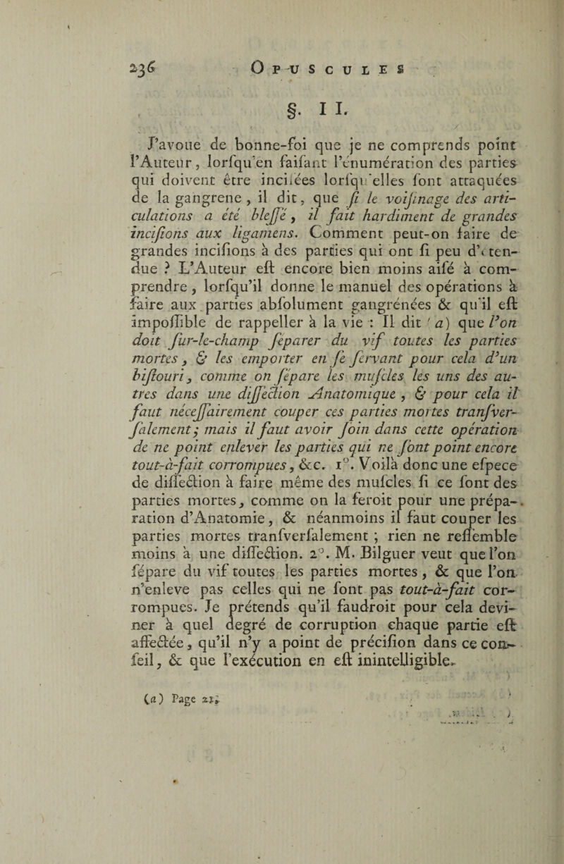 » ^ §. 11. - . / Vù J’avoue de bonne-foi que je ne comprends point l’Auteur, lorfqu’en faifant l’énumération des parties qui doivent être incixées lorfqi ‘elles font attaquées de la gangrené , il dit, que fi le voijinage des arti¬ culations a été blcjjé y il fait hardiment de grandes incifiions aux ligamens. Comment peut-on faire de grandes incifions à des parties qui ont fi peu d\ ten¬ due ? L’Auteur eft encore bien moins ailé a com¬ prendre , lorfqu’il donne le manuel des opérations k faire aux parties abfolument gangrenées & qu’il eft impoflible de rappeller k la vie : Il dit [a) que F on doit fur-lc-champ fieparer du vif toutes les parties mortes, & les emporter en fie fiervant pour cela d’un biftouri, comme on fiépare les muj'cles les uns des au- très dans une dijjeclion Anatomique , & pour cela il faut nécejfiairement couper ces parties mortes tranfiver- fale ment, mais il faut avoir foin dans cette opération de ne point enlever les parties qui ne f ont point encore tout-à-fait corrompues, ôte. i°. Voila donc une efpece de diffeétion à faire même des mulcles fi ce font des parties mortes, comme on la feroit pour une prépa¬ ration d’Anatomie, & néanmoins il faut couper les parties mortes tranfverfalement ; rien ne refîémble moins a une dilfeftion. 1°. M. Bilguer veut que l’on fépare du vif toutes les parties mortes, & que l’on n’enleve pas celles qui ne font pas tout-à-fait cor¬ rompues. Je prétends qu’il faudroit pour cela devi¬ ner a quel degré de corruption chaque partie eft: afïe<?œe3 qu’il n’y a point de précifion dans ce com- feil, & que l’exécution en eft inintelligible* ici) Page Zi; - . j