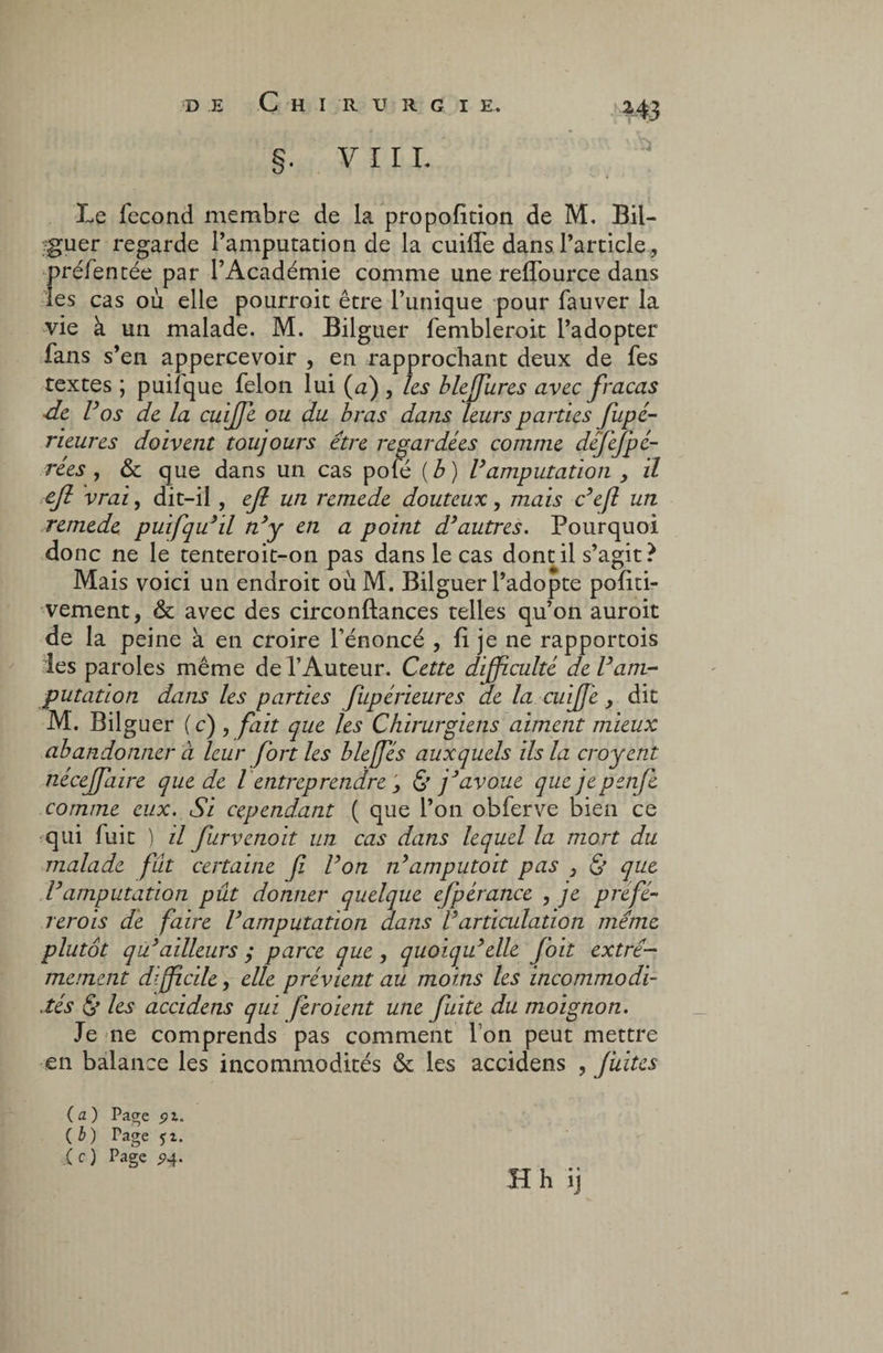 DE C H I R U R G I E. §. V I I L Le fécond membre de la propofition de M. Bii- rguer regarde l’amputation de la cuiffe dans l’article, préfentée par l’Académie comme une reffource dans les cas ou elle pourroit être l’unique pour fauver la vie à un malade. M. Bilguer fembleroit l’adopter fans s’en appercevoir , en rapprochant deux de fes textes ; puifque félon lui (a) , les bleffures avec fracas ■de V 'os de la cuijfe ou du bras dans leurs parties fupé- rieures doivent toujours être regardées comme defefpé- rées , & que dans un cas pofé ( b ) Vamputation , il eft vrai, dit-il, efl un remede douteux, mais c’efl un remede puifqu’il n’y en a point d’autres. Pourquoi donc ne le tenteroit-on pas dans le cas dont il s’agit ? Mais voici un endroit oùM. Bilguer l’adopte pofiti- vement, & avec des circonftances telles qu’on auroit de la peine à en croire l’énoncé , fi je ne rapportois les paroles même de l’Auteur. Cette difficulté de l’am¬ putation dans les parties fupérieures de la cuijfe, dit M. Bilguer (c) , fait que les Chirurgiens aiment mieux abandonner à leur fort les bleffes auxquels ils la croyent nécejfaire que de l entreprendre } & j’avoue que jepenj'e comme eux. Si cependant ( que l’on obferve bien ce qui fuit ) û furvenoit un cas dans lequel la mort du malade fut certaine f l’on n’amputoit pas } & que l’amputation pût donner quelque efpérance , je préfé- rerois de faire l’amputation dans l’articulation même plutôt qu’ailleurs ; parce que , quoiqu’elle foit extrê¬ mement difficile, elle prévient au moins les incommodi¬ tés & les accidens qui fer oient une fuite du moignon. Je ne comprends pas comment Ton peut mettre en balance les incommodités & les accidens , fuites (a) Page pi. (£) Page 51. (c) Page 94' H h ij