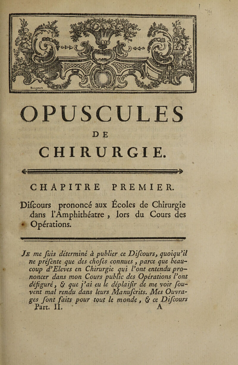 D E CHIRURGIE. ♦. :.:rv: •■»■■■■ ,_ . CHAPITRE PREMIER. Difçours prononcé aux Écoles de Chirurgie dans l'Amphithéâtre , lors du Cours des * Opérations. Je me fuis déterminé à publier ce Difçours, quoiqu’il ne préfente que des chofes connues, parce que beau¬ coup d’Eleves en Chirurgie qui Vont entendu pro¬ noncer dans mon Cours public des Opérations Vont défiguré3 & que j’ai eu le déplaifir de me voir fou- vent mal rendu dans leurs Manufcrits. Mes Ouvra- ges font faits pour tout le monde f & ce Difçours Part. II, A