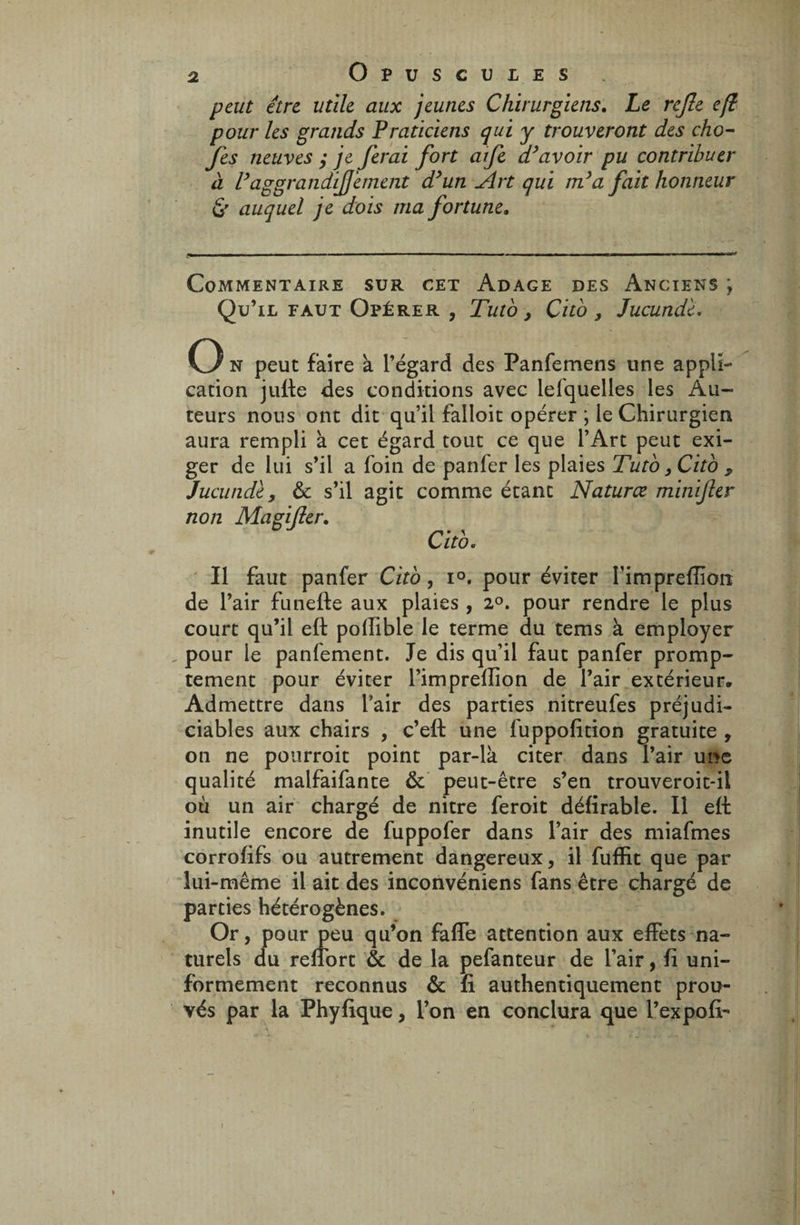 peut être utile aux jeunes Chirurgiens. Le rejle eft pour les grands Praticiens qui y trouveront des cho- fes neuves ; je ferai fort afe d’avoir pu contribuer à Vaggrandif 'ement d’un êkrt qui m’a fait honneur & auquel je dois ma fortune» Commentaire sur cet Adage des Anciens ; Qu’il faut Opérer , Tuto , Cito, Jucunde. O n peut faire à l’égard des Panfemens une appli¬ cation juife des conditions avec lefquelles les Au¬ teurs nous ont dit qu’il falloit opérer ; le Chirurgien aura rempli à cet égard tout ce que l’Art peut exi¬ ger de lui s’il a foin de panfer les plaies Tuto3Cito , Jucunde , ôc s’il agit comme étant Natures minifer non Ma gifler, Citb. Il faut panfer Citb, i°, pour éviter Fimprefïiôiï de l’air funefte aux plaies , 2°. pour rendre le plus court qu’il eft poftible le terme du tems à employer , pour le panfement. Je dis qu’il faut panfer promp¬ tement pour éviter l’impreffion de l’air extérieur. Admettre dans l’air des parties nitreufes préjudi¬ ciables aux chairs , c’eft une fuppofttion gratuite , on ne pourroit point par-là citer dans l’air une qualité malfaifante Ôc peut-être s’en trouveroit-ii où un air chargé de nitre feroit défirable. Il eft inutile encore de fuppofer dans l’air des miafmes corrofifs ou autrement dangereux, il fuffit que par lui-même il ait des inconvéniens fans être chargé de parties hétérogènes. Or, pour peu qu’on faffe attention aux effets na¬ turels du refîbrt ôc de la pefanteur de l’air, fi uni¬ formément reconnus ôc fi authentiquement prou¬ vés par la Phyfique, l’on en conclura que l’expofi-