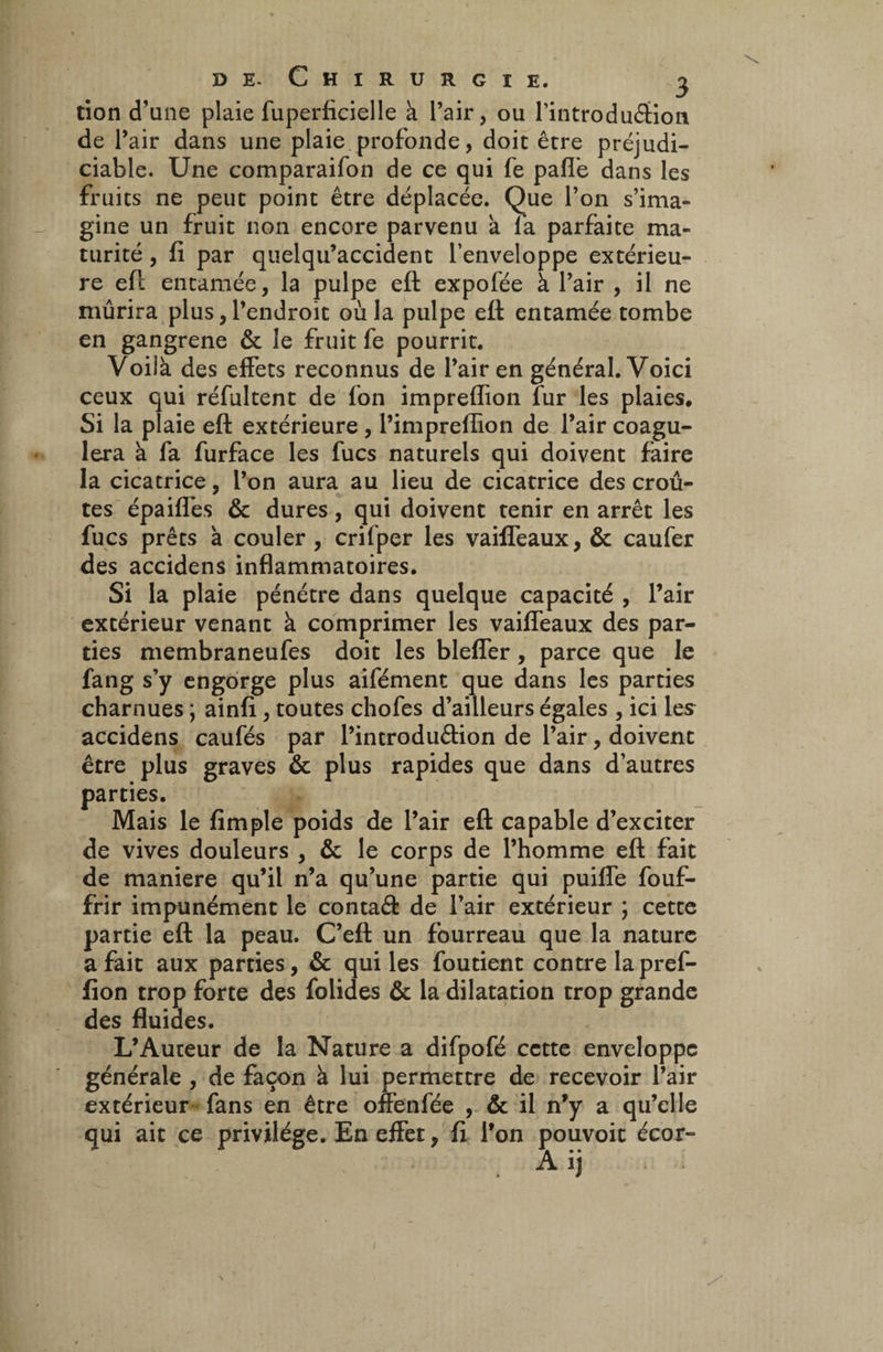 don d’une plaie fuperficiel le à l’air, ou l’introduéHon de l’air dans une plaie profonde, doit être préjudi¬ ciable. Une comparaifon de ce qui fe pafl’e dans les fruits ne peut point être déplacée. Que l’on s’ima¬ gine un fruit non encore parvenu à la parfaite ma¬ turité , li par queiqu’accident l’enveloppe extérieu¬ re eft entamée, la pulpe eft expofée à l’air , il ne mûrira plus, l’endroit où la pulpe eft entamée tombe en gangrené & le fruit fe pourrit. Voilà des effets reconnus de l’air en général. Voici ceux qui réfultent de fon impreffion fur les plaies. Si la plaie eft extérieure , l’impreflion de l’air coagu¬ lera à fa furface les fucs naturels qui doivent faire la cicatrice, l’on aura au lieu de cicatrice des croû¬ tes épaiffes & dures, qui doivent tenir en arrêt les fucs prêts à couler , crifper les vaiffeaux, & caufer des accidens inflammatoires. Si la plaie pénétre dans quelque capacité , l’air extérieur venant à comprimer les vaiffeaux des par¬ ties membraneufes doit les bleffer, parce que le fang s’y engorge plus aifémenc que dans les parties charnues ; ainfi , toutes chofes d’ailleurs égales , ici les accidens caufés par l’introdu&ion de l’air, doivent être plus graves & plus rapides que dans d’autres parties. Mais le {impie poids de l’air eft capable d’exciter de vives douleurs , & le corps de l’homme eft fait de maniéré qu’il n’a qu’une partie qui puiffe fouf- frir impunément le contaâ: de l’air extérieur ; cette partie eft la peau. C’eft un fourreau que la nature a fait aux parties, & qui les foutient contre lapref- fion trop forte des folides & la dilatation trop grande des fluides. L’Auteur de la Nature a difpofé cette enveloppe générale , de façon à lui permettre de recevoir l’air extérieur fans en être offenfée , & il n’y a qu’elle qui ait ce privilège. En effet, fi l’on pouvoit écor- . Aij