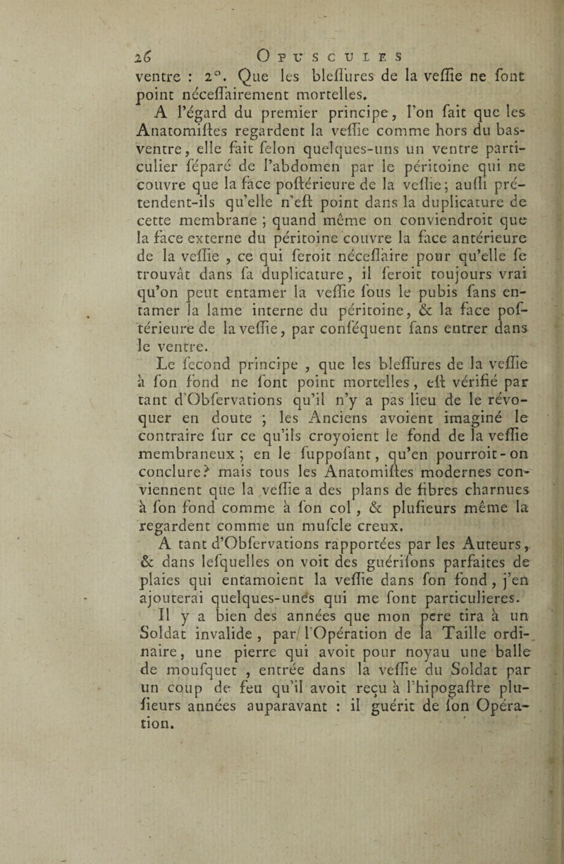 ventre : 2°. Que les bleffiires de la vefîie ne font point néceffiairement mortelles. A l’égard du premier principe , l’on fait que les Anatomiffes regardent la veffie comme hors du bas- ventre, elle fait félon quelques-uns un ventre parti¬ culier féparé de l’abdomen par le péritoine qui ne couvre que la face poftérieure de la veffie; auffi pré¬ tendent-ils qu’elle n’eft point dans la duplicature de cette membrane ; quand même on conviendroit que la face externe du péritoine couvre la face antérieure de la veffie , ce qui feroit néceflaire pour qu’elle fe trouvât dans fa duplicature , il feroit toujours vrai qu’on peut entamer la veffie fous le pubis fans en¬ tamer la lame interne du péritoine, & la face pof¬ térieure de la veffie, par conféquent fans entrer dans le ventre. Le fécond principe , que les bîefïures de la veffie à fon fond ne font point mortelles , eft vérifié par tant d’Obfervations qu’il n’y a pas lieu de le révo¬ quer en doute ; les Anciens avoient imaginé le contraire fur ce qu’ils croyoient le fond de la veffie membraneux; en le fuppofant, qu’en pourroit-on conclure? mais tous les Anatomifies modernes con¬ viennent que la veffie a des plans de fibres charnues à fon fond comme à fon col , & plufieurs même la regardent comme un mufcle creux. A tant d’Obfervations rapportées par les x4uteurs, & dans lefquelles on voit des guérilons parfaites de plaies qui entamoient la veffie dans fon fond, j’en ajouterai quelques-unes qui me font particulières. Il y a bien des années que mon pere tira à un Soldat invalide , par l'Opération de la Taille ordi¬ naire, une pierre qui avoit pour noyau une balle de moufquet , entrée dans la veffie du Soldat par un coup de feu qu’il avoit reçu à fhipogaffre plu¬ fieurs années auparavant : il guérit de fon Opéra¬ tion.