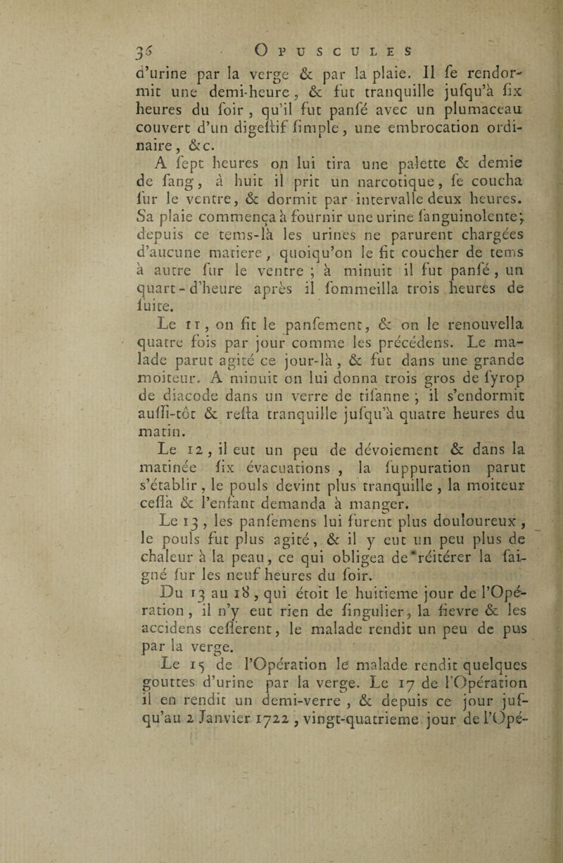 d’urine par la verge & par la plaie. Il fe rendor¬ mit une demi-heure , & fut tranquille jufqu’à fix heures du foir , qu’il fut panfé avec un plumaceau couvert d’un digeflif (impie, une embrocation ordi¬ naire, &c. A fept heures on lui tira une palette & demie de fang, à huit il prit un narcotique, fe coucha fur le ventre, & dormit par intervalle deux heures. Sa plaie commença à fournir une urine fanguinolentej depuis ce tems-là les urines ne parurent chargées d’aucune matière, quoiqu’on le fit coucher de tems à autre fur le ventre ; à minuit il fut panlé , un quart - d’heure après il fommeilla trois heures de fuite. Le n, on fit le panfement, & on le renouvella quatre fois par jour comme les précédées. Le ma¬ lade parut agité ce jour-là , & fut dans une grande moiteur. A minuit on lui donna trois gros de fyrop de diacode dans un verre de tifanne j il s’endormit auiîi-tot & relia tranquille jufqu’a. quatre heures du matin. Le 12, il eut un peu de dévoiement & dans la matinée fix évacuations , la luppuration parut s’établir , le pouls devint plus tranquille , la moiteur céda. & l’enfant demanda à manger. Le 13 , les panfemens lui furent plus douloureux , le pouls fut plus agité, Ôc il y eut un peu plus de chaleur a la peau, ce qui obligea de'réitérer la bai¬ gné lui* les neuf heures du foir. Du 13 au 18 , qui étoit le huitième jour de l’Opé¬ ration , il n’y eut rien de fingulier, la fievre & les accidens cédèrent, le malade rendit un peu de pus par la verge. Le 15 de l’Opération le malade rendit quelques gouttes d’urine par la verge. Le 17 de l'Opération il en rendit un demi-verre , & depuis ce jour juf— qu’au 2 Janvier 1722 , vingt-quatrieme jour de l’Ope-