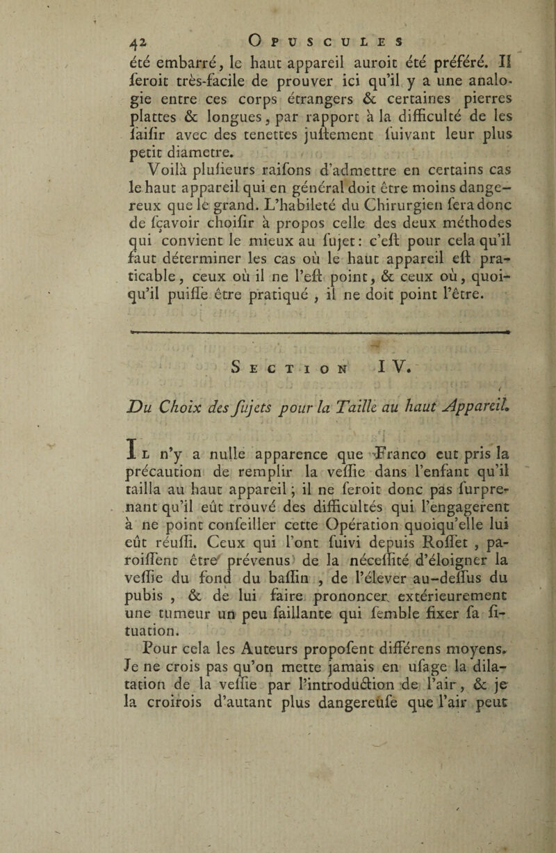 été embarré, le haut appareil auroit été préféré. Il feroit très-facile de prouver ici qu’il y a une analo¬ gie entre ces corps étrangers & certaines pierres plattes & longues, par rapport a la difficulté de les îàifir avec des tenettes jultement luivant leur plus petit diamètre. Voilà plufieurs raifons d’admettre en certains cas le haut appareil qui en général doit être moins dange¬ reux que le: grand. L’habileté du Chirurgien fera donc de fçavoir choifir à propos celle des deux méthodes qui convient le mieux au fujet : c’eft pour cela qu’il faut déterminer les cas où le haut appareil eft pra¬ ticable, ceux où il ne l’eft point, & ceux où, quoi¬ qu’il puiflè être pratiqué , il ne doit point l’être. Section IV. Du Choix des fujets pour la Taille au haut Appareil. I ' ; I l n’y a nulle apparence que Franco eut pris la précaution de remplir la veffie dans l’enfant qu’il tailla au haut appareil ; il ne feroit donc pas furpre- nant qu’il eût trouvé des difficultés qui l’engagerent à ne point confeiller cette Opération quoiqu’elle lui eût réuffi. Ceux qui font fuivi depuis Rolfet , pa- roiffient être prévenus de la néceffité d’éloigner la veffie du fond du baffin , de l’élever au-deifus du pubis , & de lui faire prononcer, extérieurement une tumeur un peu faillante qui femble fixer fa fi- tuation. Pour cela les Auteurs propofent différens moyens. Je ne crois pas qu’on mette jamais en ufage la dila¬ tation de la veffie par l’introduéfion de l’air, ôc je la croirois d’autant plus dangereufe que l’air peut